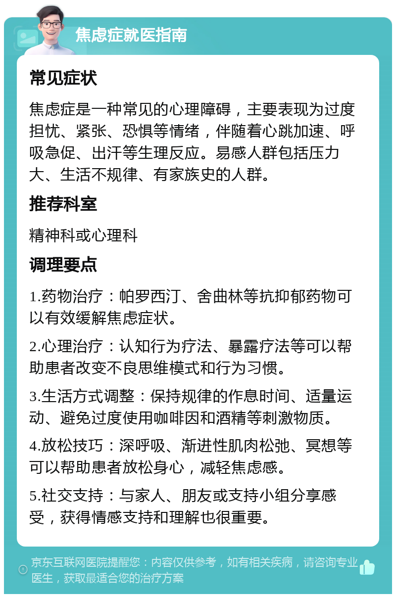 焦虑症就医指南 常见症状 焦虑症是一种常见的心理障碍，主要表现为过度担忧、紧张、恐惧等情绪，伴随着心跳加速、呼吸急促、出汗等生理反应。易感人群包括压力大、生活不规律、有家族史的人群。 推荐科室 精神科或心理科 调理要点 1.药物治疗：帕罗西汀、舍曲林等抗抑郁药物可以有效缓解焦虑症状。 2.心理治疗：认知行为疗法、暴露疗法等可以帮助患者改变不良思维模式和行为习惯。 3.生活方式调整：保持规律的作息时间、适量运动、避免过度使用咖啡因和酒精等刺激物质。 4.放松技巧：深呼吸、渐进性肌肉松弛、冥想等可以帮助患者放松身心，减轻焦虑感。 5.社交支持：与家人、朋友或支持小组分享感受，获得情感支持和理解也很重要。