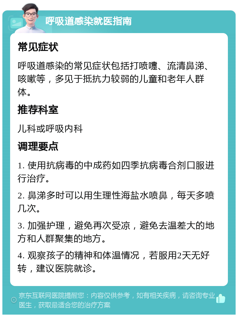 呼吸道感染就医指南 常见症状 呼吸道感染的常见症状包括打喷嚏、流清鼻涕、咳嗽等，多见于抵抗力较弱的儿童和老年人群体。 推荐科室 儿科或呼吸内科 调理要点 1. 使用抗病毒的中成药如四季抗病毒合剂口服进行治疗。 2. 鼻涕多时可以用生理性海盐水喷鼻，每天多喷几次。 3. 加强护理，避免再次受凉，避免去温差大的地方和人群聚集的地方。 4. 观察孩子的精神和体温情况，若服用2天无好转，建议医院就诊。