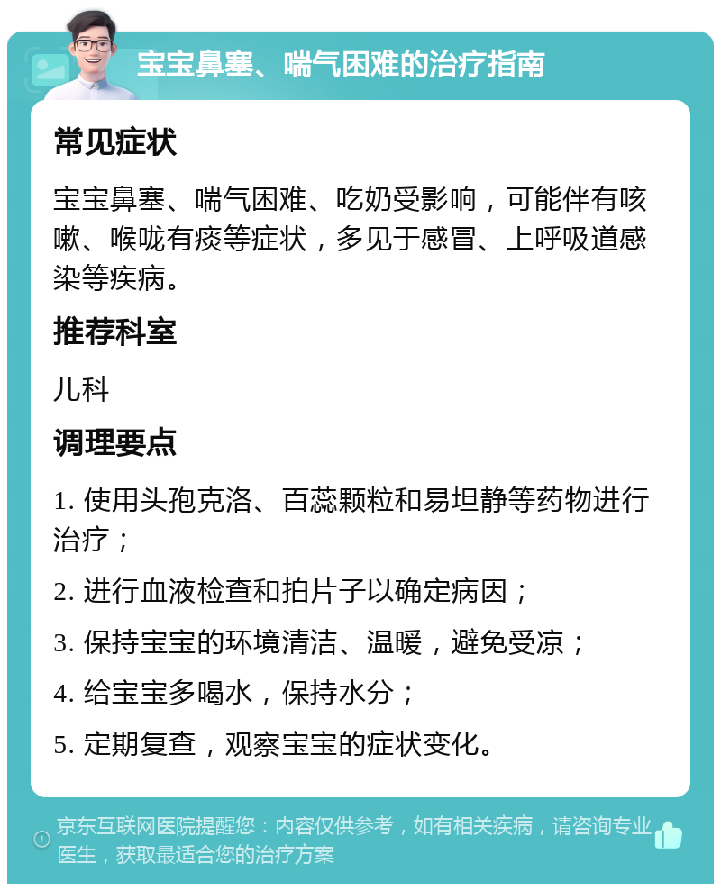 宝宝鼻塞、喘气困难的治疗指南 常见症状 宝宝鼻塞、喘气困难、吃奶受影响，可能伴有咳嗽、喉咙有痰等症状，多见于感冒、上呼吸道感染等疾病。 推荐科室 儿科 调理要点 1. 使用头孢克洛、百蕊颗粒和易坦静等药物进行治疗； 2. 进行血液检查和拍片子以确定病因； 3. 保持宝宝的环境清洁、温暖，避免受凉； 4. 给宝宝多喝水，保持水分； 5. 定期复查，观察宝宝的症状变化。