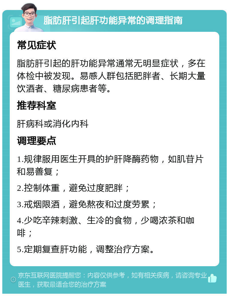 脂肪肝引起肝功能异常的调理指南 常见症状 脂肪肝引起的肝功能异常通常无明显症状，多在体检中被发现。易感人群包括肥胖者、长期大量饮酒者、糖尿病患者等。 推荐科室 肝病科或消化内科 调理要点 1.规律服用医生开具的护肝降酶药物，如肌苷片和易善复； 2.控制体重，避免过度肥胖； 3.戒烟限酒，避免熬夜和过度劳累； 4.少吃辛辣刺激、生冷的食物，少喝浓茶和咖啡； 5.定期复查肝功能，调整治疗方案。