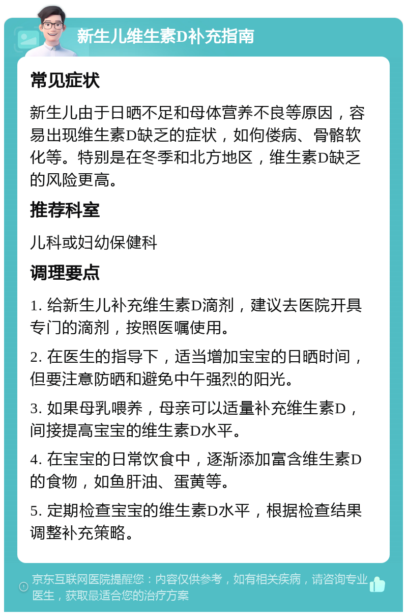 新生儿维生素D补充指南 常见症状 新生儿由于日晒不足和母体营养不良等原因，容易出现维生素D缺乏的症状，如佝偻病、骨骼软化等。特别是在冬季和北方地区，维生素D缺乏的风险更高。 推荐科室 儿科或妇幼保健科 调理要点 1. 给新生儿补充维生素D滴剂，建议去医院开具专门的滴剂，按照医嘱使用。 2. 在医生的指导下，适当增加宝宝的日晒时间，但要注意防晒和避免中午强烈的阳光。 3. 如果母乳喂养，母亲可以适量补充维生素D，间接提高宝宝的维生素D水平。 4. 在宝宝的日常饮食中，逐渐添加富含维生素D的食物，如鱼肝油、蛋黄等。 5. 定期检查宝宝的维生素D水平，根据检查结果调整补充策略。