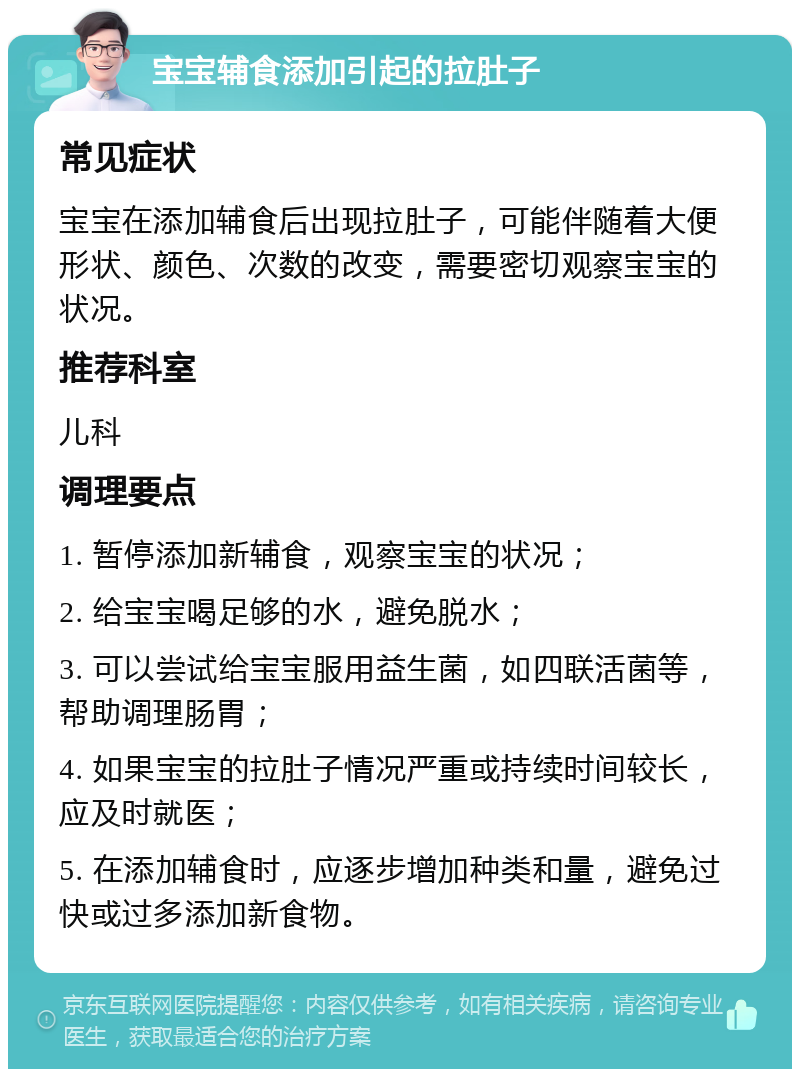 宝宝辅食添加引起的拉肚子 常见症状 宝宝在添加辅食后出现拉肚子，可能伴随着大便形状、颜色、次数的改变，需要密切观察宝宝的状况。 推荐科室 儿科 调理要点 1. 暂停添加新辅食，观察宝宝的状况； 2. 给宝宝喝足够的水，避免脱水； 3. 可以尝试给宝宝服用益生菌，如四联活菌等，帮助调理肠胃； 4. 如果宝宝的拉肚子情况严重或持续时间较长，应及时就医； 5. 在添加辅食时，应逐步增加种类和量，避免过快或过多添加新食物。