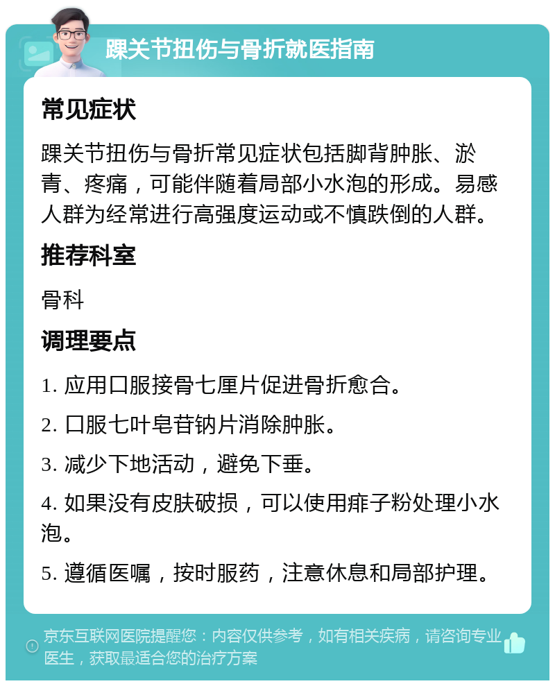 踝关节扭伤与骨折就医指南 常见症状 踝关节扭伤与骨折常见症状包括脚背肿胀、淤青、疼痛，可能伴随着局部小水泡的形成。易感人群为经常进行高强度运动或不慎跌倒的人群。 推荐科室 骨科 调理要点 1. 应用口服接骨七厘片促进骨折愈合。 2. 口服七叶皂苷钠片消除肿胀。 3. 减少下地活动，避免下垂。 4. 如果没有皮肤破损，可以使用痱子粉处理小水泡。 5. 遵循医嘱，按时服药，注意休息和局部护理。