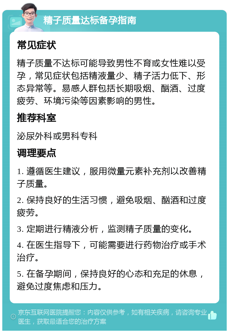 精子质量达标备孕指南 常见症状 精子质量不达标可能导致男性不育或女性难以受孕，常见症状包括精液量少、精子活力低下、形态异常等。易感人群包括长期吸烟、酗酒、过度疲劳、环境污染等因素影响的男性。 推荐科室 泌尿外科或男科专科 调理要点 1. 遵循医生建议，服用微量元素补充剂以改善精子质量。 2. 保持良好的生活习惯，避免吸烟、酗酒和过度疲劳。 3. 定期进行精液分析，监测精子质量的变化。 4. 在医生指导下，可能需要进行药物治疗或手术治疗。 5. 在备孕期间，保持良好的心态和充足的休息，避免过度焦虑和压力。