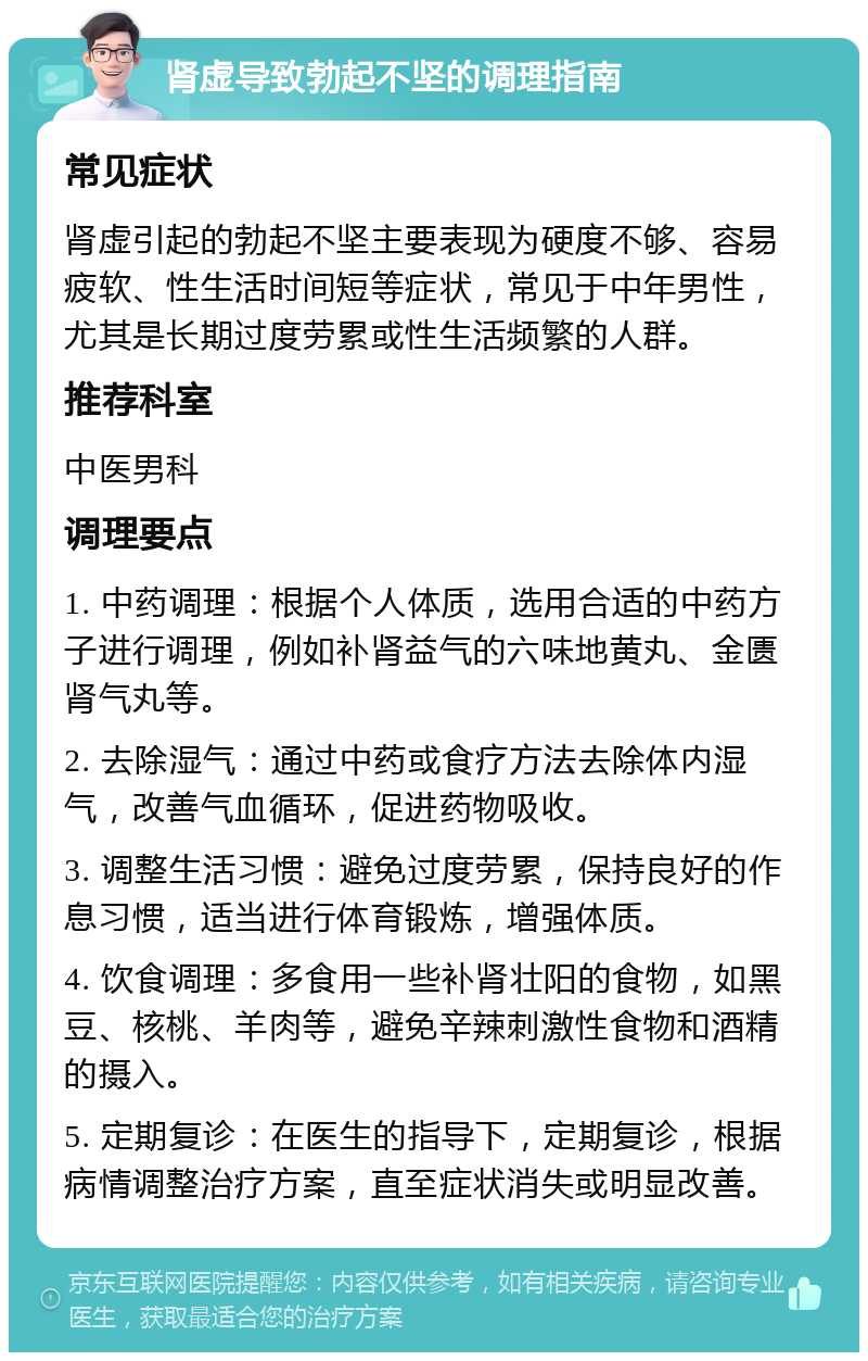 肾虚导致勃起不坚的调理指南 常见症状 肾虚引起的勃起不坚主要表现为硬度不够、容易疲软、性生活时间短等症状，常见于中年男性，尤其是长期过度劳累或性生活频繁的人群。 推荐科室 中医男科 调理要点 1. 中药调理：根据个人体质，选用合适的中药方子进行调理，例如补肾益气的六味地黄丸、金匮肾气丸等。 2. 去除湿气：通过中药或食疗方法去除体内湿气，改善气血循环，促进药物吸收。 3. 调整生活习惯：避免过度劳累，保持良好的作息习惯，适当进行体育锻炼，增强体质。 4. 饮食调理：多食用一些补肾壮阳的食物，如黑豆、核桃、羊肉等，避免辛辣刺激性食物和酒精的摄入。 5. 定期复诊：在医生的指导下，定期复诊，根据病情调整治疗方案，直至症状消失或明显改善。