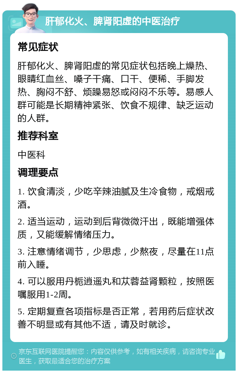 肝郁化火、脾肾阳虚的中医治疗 常见症状 肝郁化火、脾肾阳虚的常见症状包括晚上燥热、眼睛红血丝、嗓子干痛、口干、便稀、手脚发热、胸闷不舒、烦躁易怒或闷闷不乐等。易感人群可能是长期精神紧张、饮食不规律、缺乏运动的人群。 推荐科室 中医科 调理要点 1. 饮食清淡，少吃辛辣油腻及生冷食物，戒烟戒酒。 2. 适当运动，运动到后背微微汗出，既能增强体质，又能缓解情绪压力。 3. 注意情绪调节，少思虑，少熬夜，尽量在11点前入睡。 4. 可以服用丹栀逍遥丸和苁蓉益肾颗粒，按照医嘱服用1-2周。 5. 定期复查各项指标是否正常，若用药后症状改善不明显或有其他不适，请及时就诊。