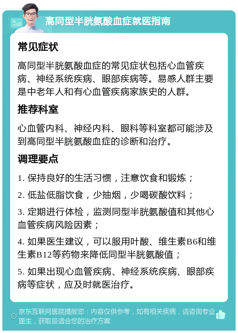 高同型半胱氨酸血症就医指南 常见症状 高同型半胱氨酸血症的常见症状包括心血管疾病、神经系统疾病、眼部疾病等。易感人群主要是中老年人和有心血管疾病家族史的人群。 推荐科室 心血管内科、神经内科、眼科等科室都可能涉及到高同型半胱氨酸血症的诊断和治疗。 调理要点 1. 保持良好的生活习惯，注意饮食和锻炼； 2. 低盐低脂饮食，少抽烟，少喝碳酸饮料； 3. 定期进行体检，监测同型半胱氨酸值和其他心血管疾病风险因素； 4. 如果医生建议，可以服用叶酸、维生素B6和维生素B12等药物来降低同型半胱氨酸值； 5. 如果出现心血管疾病、神经系统疾病、眼部疾病等症状，应及时就医治疗。