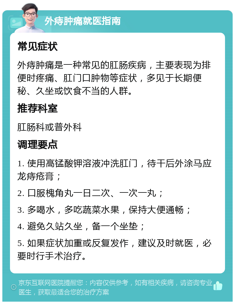 外痔肿痛就医指南 常见症状 外痔肿痛是一种常见的肛肠疾病，主要表现为排便时疼痛、肛门口肿物等症状，多见于长期便秘、久坐或饮食不当的人群。 推荐科室 肛肠科或普外科 调理要点 1. 使用高锰酸钾溶液冲洗肛门，待干后外涂马应龙痔疮膏； 2. 口服槐角丸一日二次、一次一丸； 3. 多喝水，多吃蔬菜水果，保持大便通畅； 4. 避免久站久坐，备一个坐垫； 5. 如果症状加重或反复发作，建议及时就医，必要时行手术治疗。