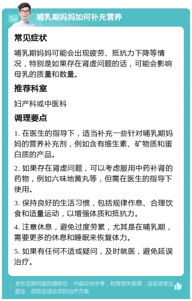 哺乳期妈妈如何补充营养 常见症状 哺乳期妈妈可能会出现疲劳、抵抗力下降等情况，特别是如果存在肾虚问题的话，可能会影响母乳的质量和数量。 推荐科室 妇产科或中医科 调理要点 1. 在医生的指导下，适当补充一些针对哺乳期妈妈的营养补充剂，例如含有维生素、矿物质和蛋白质的产品。 2. 如果存在肾虚问题，可以考虑服用中药补肾的药物，例如六味地黄丸等，但需在医生的指导下使用。 3. 保持良好的生活习惯，包括规律作息、合理饮食和适量运动，以增强体质和抵抗力。 4. 注意休息，避免过度劳累，尤其是在哺乳期，需要更多的休息和睡眠来恢复体力。 5. 如果有任何不适或疑问，及时就医，避免延误治疗。