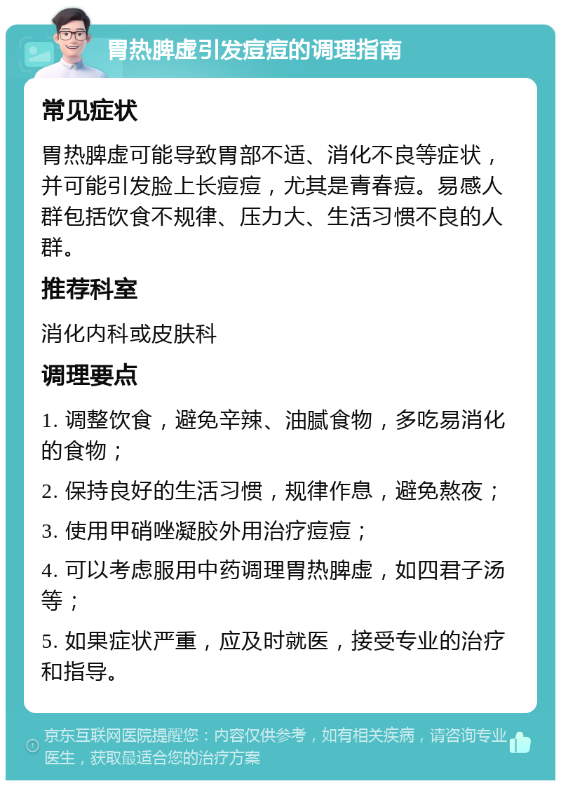 胃热脾虚引发痘痘的调理指南 常见症状 胃热脾虚可能导致胃部不适、消化不良等症状，并可能引发脸上长痘痘，尤其是青春痘。易感人群包括饮食不规律、压力大、生活习惯不良的人群。 推荐科室 消化内科或皮肤科 调理要点 1. 调整饮食，避免辛辣、油腻食物，多吃易消化的食物； 2. 保持良好的生活习惯，规律作息，避免熬夜； 3. 使用甲硝唑凝胶外用治疗痘痘； 4. 可以考虑服用中药调理胃热脾虚，如四君子汤等； 5. 如果症状严重，应及时就医，接受专业的治疗和指导。