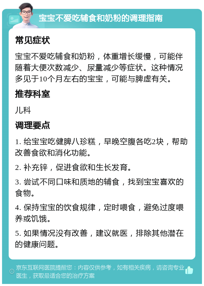 宝宝不爱吃辅食和奶粉的调理指南 常见症状 宝宝不爱吃辅食和奶粉，体重增长缓慢，可能伴随着大便次数减少、尿量减少等症状。这种情况多见于10个月左右的宝宝，可能与脾虚有关。 推荐科室 儿科 调理要点 1. 给宝宝吃健脾八珍糕，早晚空腹各吃2块，帮助改善食欲和消化功能。 2. 补充锌，促进食欲和生长发育。 3. 尝试不同口味和质地的辅食，找到宝宝喜欢的食物。 4. 保持宝宝的饮食规律，定时喂食，避免过度喂养或饥饿。 5. 如果情况没有改善，建议就医，排除其他潜在的健康问题。