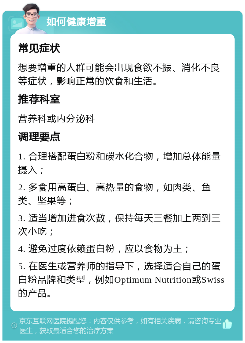 如何健康增重 常见症状 想要增重的人群可能会出现食欲不振、消化不良等症状，影响正常的饮食和生活。 推荐科室 营养科或内分泌科 调理要点 1. 合理搭配蛋白粉和碳水化合物，增加总体能量摄入； 2. 多食用高蛋白、高热量的食物，如肉类、鱼类、坚果等； 3. 适当增加进食次数，保持每天三餐加上两到三次小吃； 4. 避免过度依赖蛋白粉，应以食物为主； 5. 在医生或营养师的指导下，选择适合自己的蛋白粉品牌和类型，例如Optimum Nutrition或Swiss的产品。