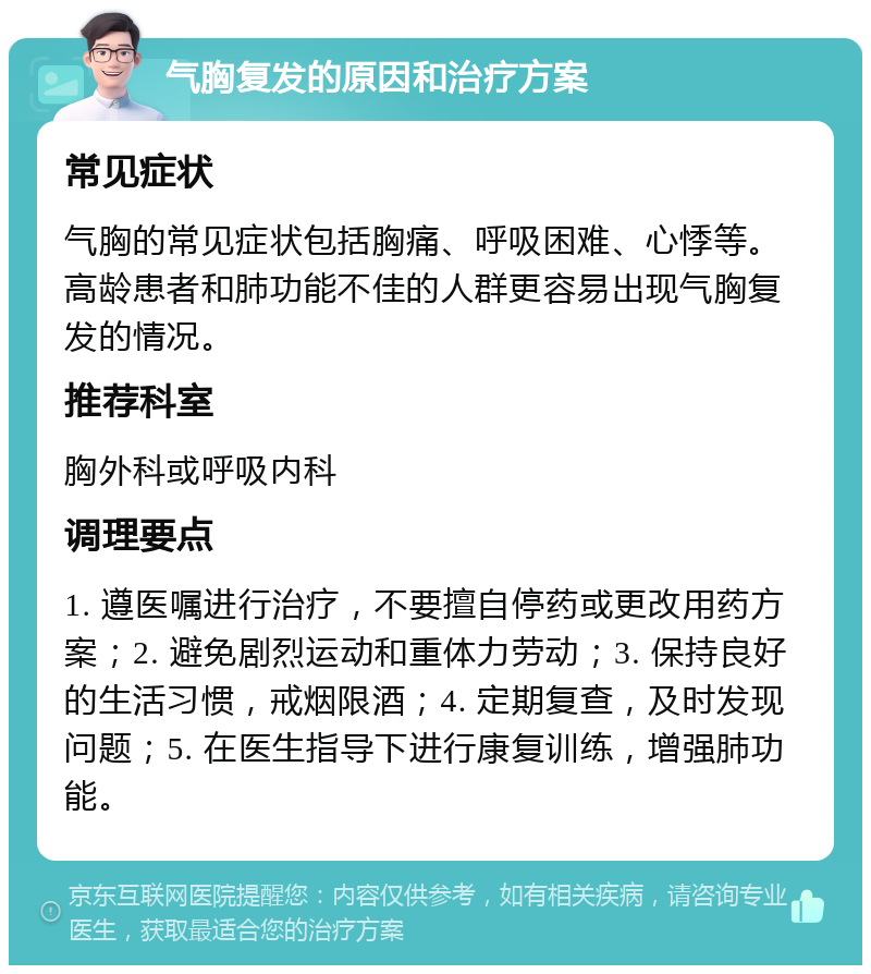 气胸复发的原因和治疗方案 常见症状 气胸的常见症状包括胸痛、呼吸困难、心悸等。高龄患者和肺功能不佳的人群更容易出现气胸复发的情况。 推荐科室 胸外科或呼吸内科 调理要点 1. 遵医嘱进行治疗，不要擅自停药或更改用药方案；2. 避免剧烈运动和重体力劳动；3. 保持良好的生活习惯，戒烟限酒；4. 定期复查，及时发现问题；5. 在医生指导下进行康复训练，增强肺功能。