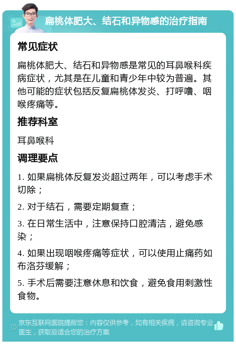 扁桃体肥大、结石和异物感的治疗指南 常见症状 扁桃体肥大、结石和异物感是常见的耳鼻喉科疾病症状，尤其是在儿童和青少年中较为普遍。其他可能的症状包括反复扁桃体发炎、打呼噜、咽喉疼痛等。 推荐科室 耳鼻喉科 调理要点 1. 如果扁桃体反复发炎超过两年，可以考虑手术切除； 2. 对于结石，需要定期复查； 3. 在日常生活中，注意保持口腔清洁，避免感染； 4. 如果出现咽喉疼痛等症状，可以使用止痛药如布洛芬缓解； 5. 手术后需要注意休息和饮食，避免食用刺激性食物。