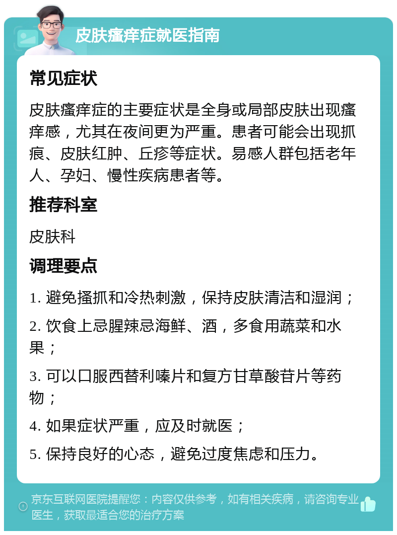 皮肤瘙痒症就医指南 常见症状 皮肤瘙痒症的主要症状是全身或局部皮肤出现瘙痒感，尤其在夜间更为严重。患者可能会出现抓痕、皮肤红肿、丘疹等症状。易感人群包括老年人、孕妇、慢性疾病患者等。 推荐科室 皮肤科 调理要点 1. 避免搔抓和冷热刺激，保持皮肤清洁和湿润； 2. 饮食上忌腥辣忌海鲜、酒，多食用蔬菜和水果； 3. 可以口服西替利嗪片和复方甘草酸苷片等药物； 4. 如果症状严重，应及时就医； 5. 保持良好的心态，避免过度焦虑和压力。