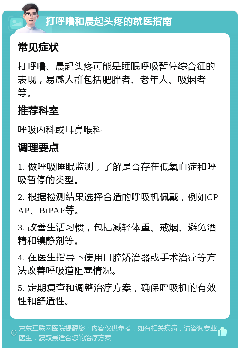 打呼噜和晨起头疼的就医指南 常见症状 打呼噜、晨起头疼可能是睡眠呼吸暂停综合征的表现，易感人群包括肥胖者、老年人、吸烟者等。 推荐科室 呼吸内科或耳鼻喉科 调理要点 1. 做呼吸睡眠监测，了解是否存在低氧血症和呼吸暂停的类型。 2. 根据检测结果选择合适的呼吸机佩戴，例如CPAP、BiPAP等。 3. 改善生活习惯，包括减轻体重、戒烟、避免酒精和镇静剂等。 4. 在医生指导下使用口腔矫治器或手术治疗等方法改善呼吸道阻塞情况。 5. 定期复查和调整治疗方案，确保呼吸机的有效性和舒适性。