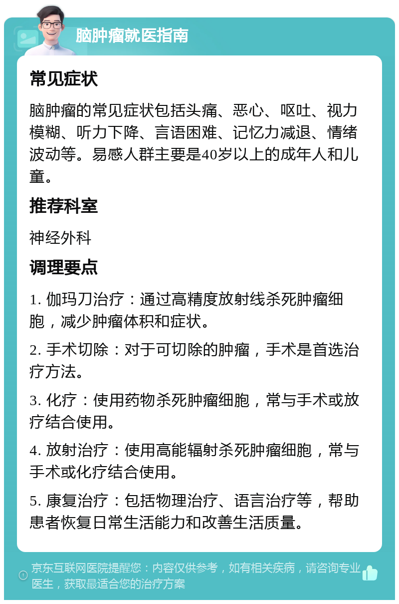 脑肿瘤就医指南 常见症状 脑肿瘤的常见症状包括头痛、恶心、呕吐、视力模糊、听力下降、言语困难、记忆力减退、情绪波动等。易感人群主要是40岁以上的成年人和儿童。 推荐科室 神经外科 调理要点 1. 伽玛刀治疗：通过高精度放射线杀死肿瘤细胞，减少肿瘤体积和症状。 2. 手术切除：对于可切除的肿瘤，手术是首选治疗方法。 3. 化疗：使用药物杀死肿瘤细胞，常与手术或放疗结合使用。 4. 放射治疗：使用高能辐射杀死肿瘤细胞，常与手术或化疗结合使用。 5. 康复治疗：包括物理治疗、语言治疗等，帮助患者恢复日常生活能力和改善生活质量。