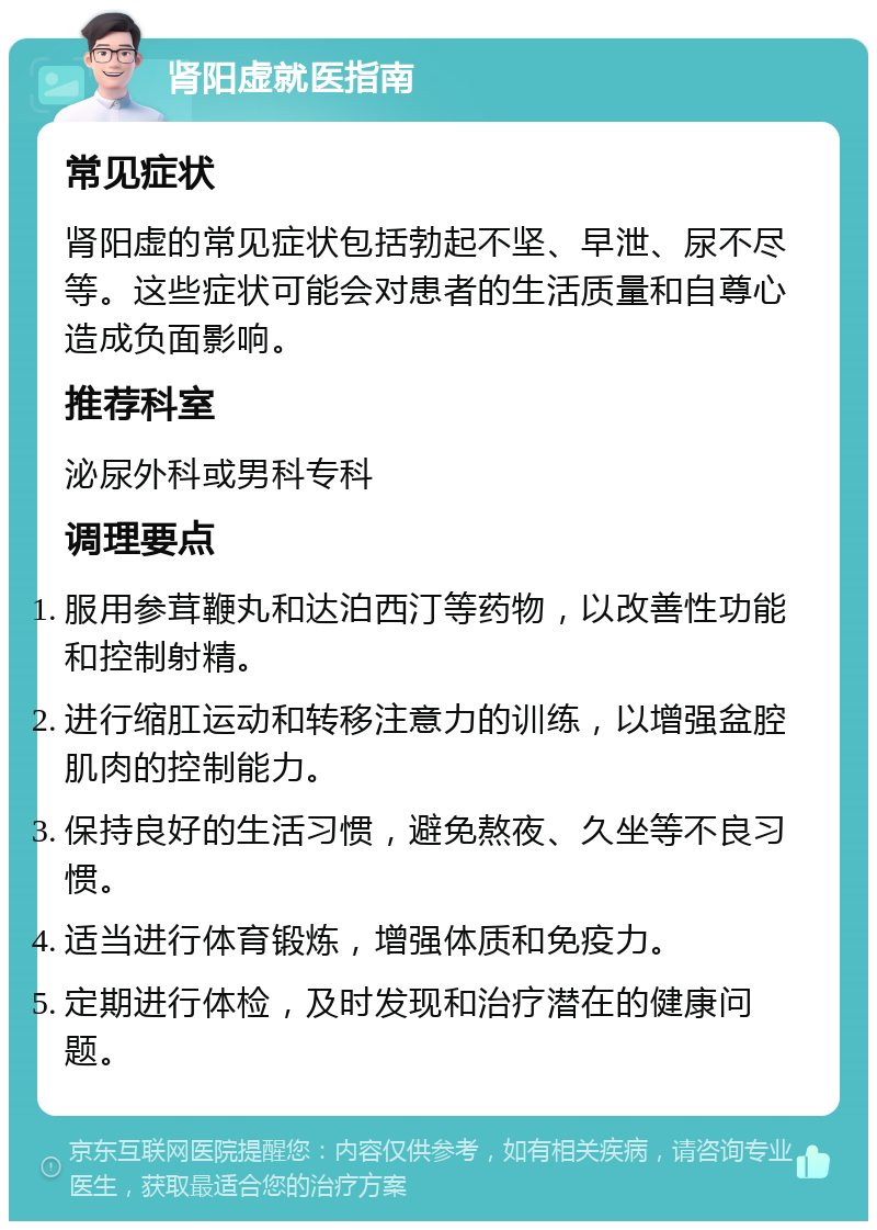 肾阳虚就医指南 常见症状 肾阳虚的常见症状包括勃起不坚、早泄、尿不尽等。这些症状可能会对患者的生活质量和自尊心造成负面影响。 推荐科室 泌尿外科或男科专科 调理要点 服用参茸鞭丸和达泊西汀等药物，以改善性功能和控制射精。 进行缩肛运动和转移注意力的训练，以增强盆腔肌肉的控制能力。 保持良好的生活习惯，避免熬夜、久坐等不良习惯。 适当进行体育锻炼，增强体质和免疫力。 定期进行体检，及时发现和治疗潜在的健康问题。