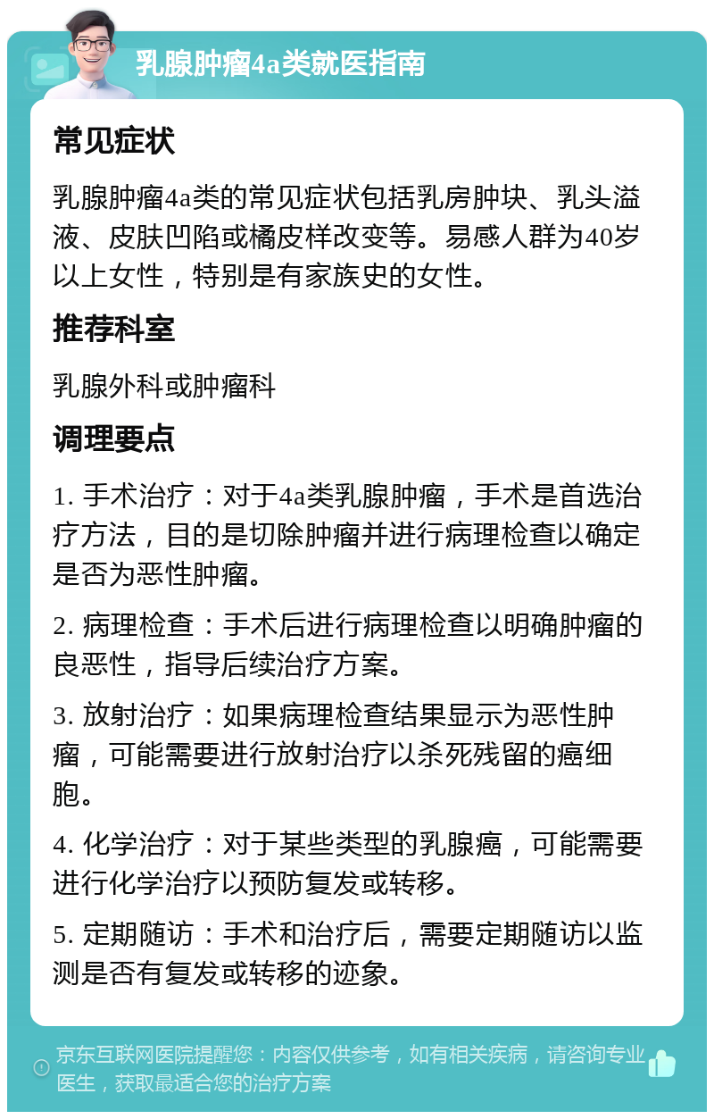 乳腺肿瘤4a类就医指南 常见症状 乳腺肿瘤4a类的常见症状包括乳房肿块、乳头溢液、皮肤凹陷或橘皮样改变等。易感人群为40岁以上女性，特别是有家族史的女性。 推荐科室 乳腺外科或肿瘤科 调理要点 1. 手术治疗：对于4a类乳腺肿瘤，手术是首选治疗方法，目的是切除肿瘤并进行病理检查以确定是否为恶性肿瘤。 2. 病理检查：手术后进行病理检查以明确肿瘤的良恶性，指导后续治疗方案。 3. 放射治疗：如果病理检查结果显示为恶性肿瘤，可能需要进行放射治疗以杀死残留的癌细胞。 4. 化学治疗：对于某些类型的乳腺癌，可能需要进行化学治疗以预防复发或转移。 5. 定期随访：手术和治疗后，需要定期随访以监测是否有复发或转移的迹象。