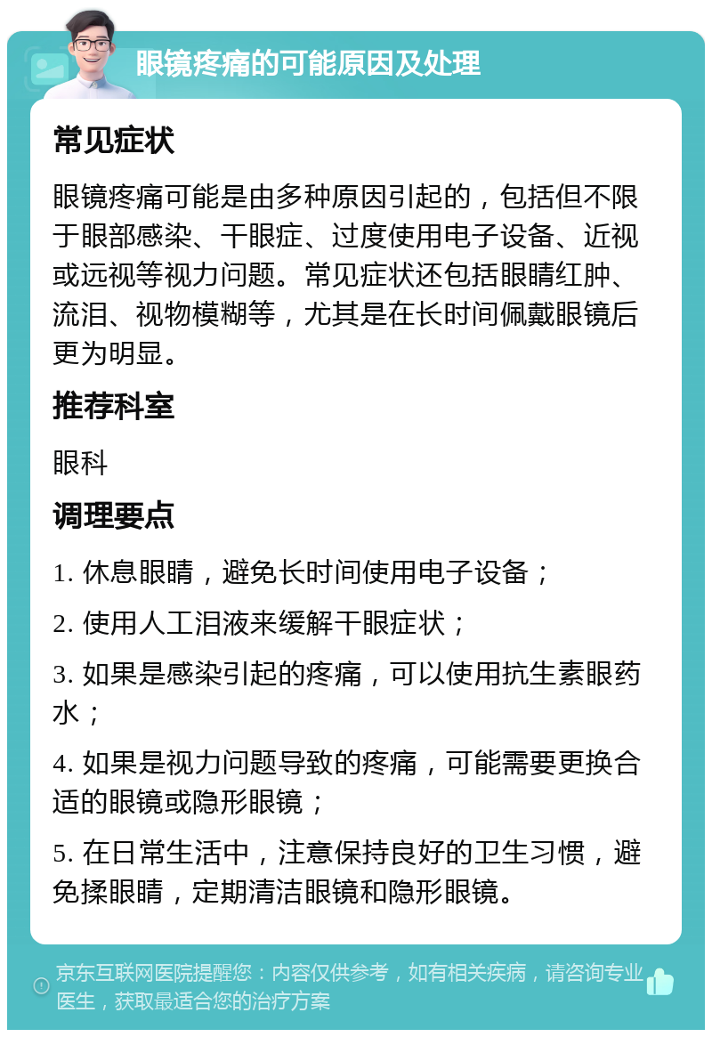 眼镜疼痛的可能原因及处理 常见症状 眼镜疼痛可能是由多种原因引起的，包括但不限于眼部感染、干眼症、过度使用电子设备、近视或远视等视力问题。常见症状还包括眼睛红肿、流泪、视物模糊等，尤其是在长时间佩戴眼镜后更为明显。 推荐科室 眼科 调理要点 1. 休息眼睛，避免长时间使用电子设备； 2. 使用人工泪液来缓解干眼症状； 3. 如果是感染引起的疼痛，可以使用抗生素眼药水； 4. 如果是视力问题导致的疼痛，可能需要更换合适的眼镜或隐形眼镜； 5. 在日常生活中，注意保持良好的卫生习惯，避免揉眼睛，定期清洁眼镜和隐形眼镜。