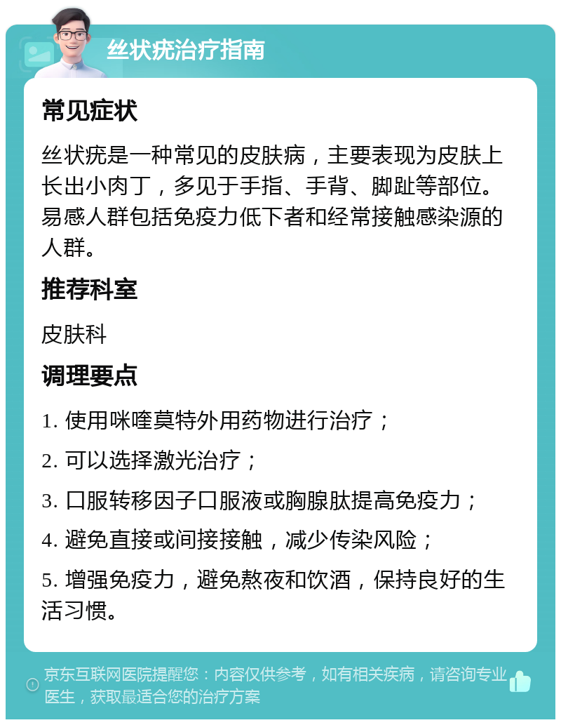 丝状疣治疗指南 常见症状 丝状疣是一种常见的皮肤病，主要表现为皮肤上长出小肉丁，多见于手指、手背、脚趾等部位。易感人群包括免疫力低下者和经常接触感染源的人群。 推荐科室 皮肤科 调理要点 1. 使用咪喹莫特外用药物进行治疗； 2. 可以选择激光治疗； 3. 口服转移因子口服液或胸腺肽提高免疫力； 4. 避免直接或间接接触，减少传染风险； 5. 增强免疫力，避免熬夜和饮酒，保持良好的生活习惯。