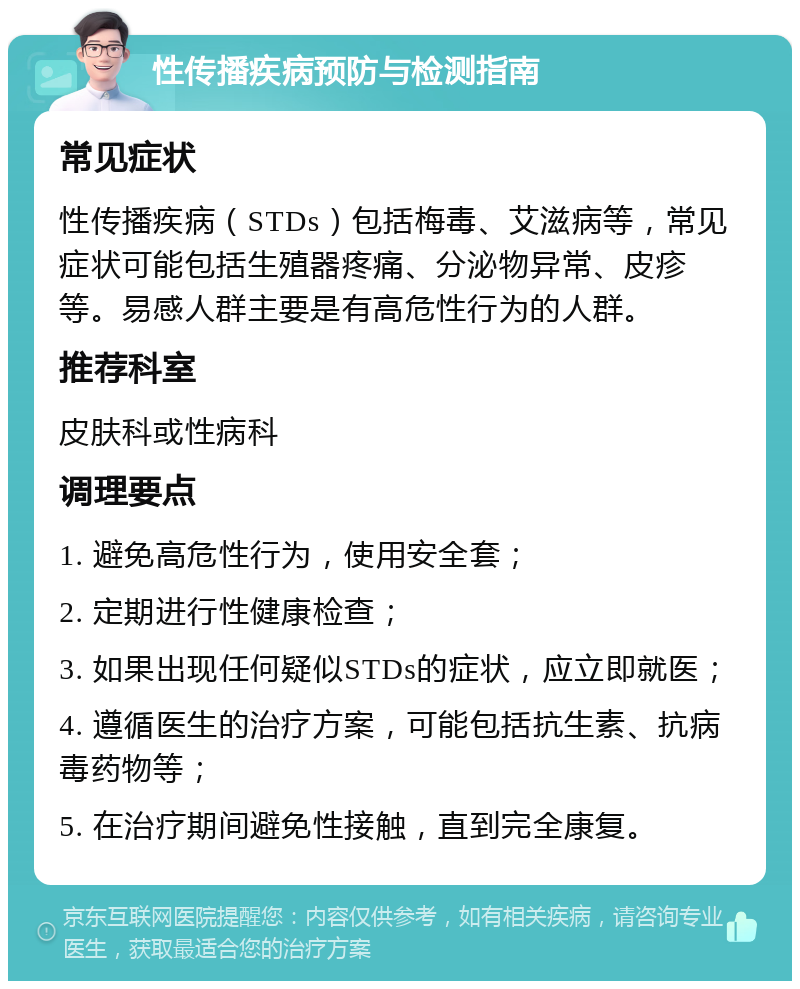 性传播疾病预防与检测指南 常见症状 性传播疾病（STDs）包括梅毒、艾滋病等，常见症状可能包括生殖器疼痛、分泌物异常、皮疹等。易感人群主要是有高危性行为的人群。 推荐科室 皮肤科或性病科 调理要点 1. 避免高危性行为，使用安全套； 2. 定期进行性健康检查； 3. 如果出现任何疑似STDs的症状，应立即就医； 4. 遵循医生的治疗方案，可能包括抗生素、抗病毒药物等； 5. 在治疗期间避免性接触，直到完全康复。