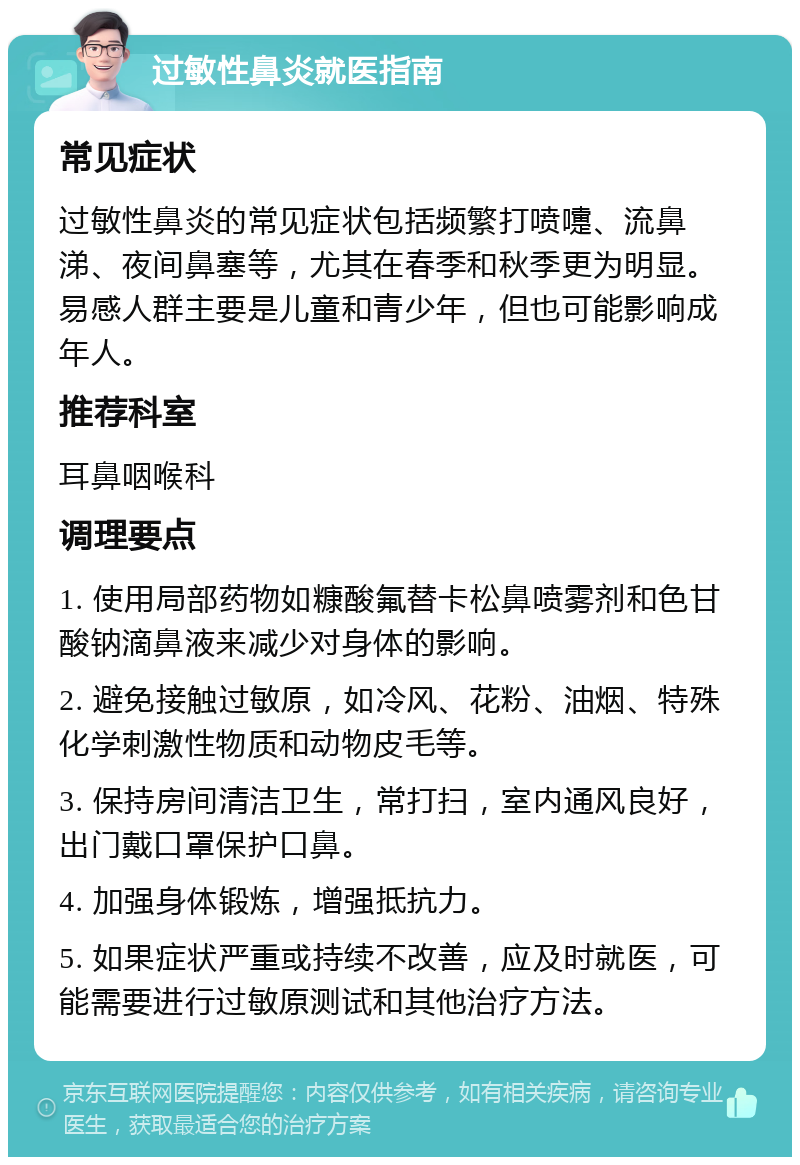 过敏性鼻炎就医指南 常见症状 过敏性鼻炎的常见症状包括频繁打喷嚏、流鼻涕、夜间鼻塞等，尤其在春季和秋季更为明显。易感人群主要是儿童和青少年，但也可能影响成年人。 推荐科室 耳鼻咽喉科 调理要点 1. 使用局部药物如糠酸氟替卡松鼻喷雾剂和色甘酸钠滴鼻液来减少对身体的影响。 2. 避免接触过敏原，如冷风、花粉、油烟、特殊化学刺激性物质和动物皮毛等。 3. 保持房间清洁卫生，常打扫，室内通风良好，出门戴口罩保护口鼻。 4. 加强身体锻炼，增强抵抗力。 5. 如果症状严重或持续不改善，应及时就医，可能需要进行过敏原测试和其他治疗方法。