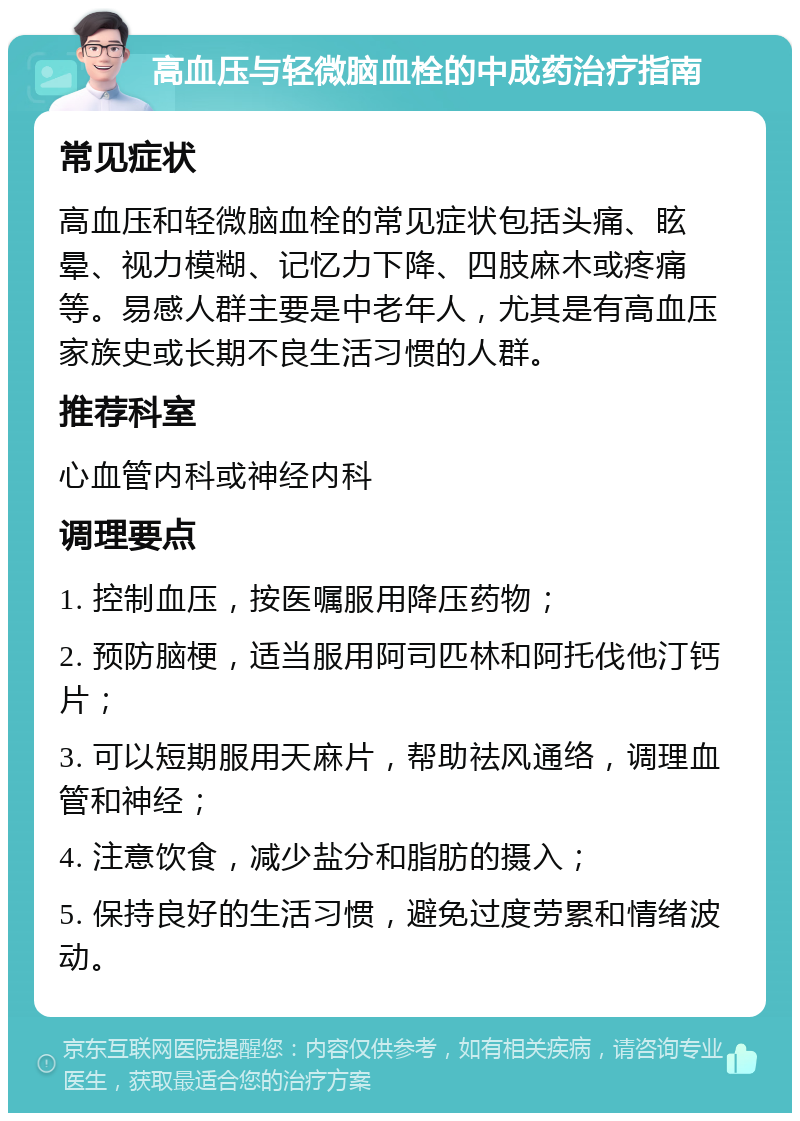 高血压与轻微脑血栓的中成药治疗指南 常见症状 高血压和轻微脑血栓的常见症状包括头痛、眩晕、视力模糊、记忆力下降、四肢麻木或疼痛等。易感人群主要是中老年人，尤其是有高血压家族史或长期不良生活习惯的人群。 推荐科室 心血管内科或神经内科 调理要点 1. 控制血压，按医嘱服用降压药物； 2. 预防脑梗，适当服用阿司匹林和阿托伐他汀钙片； 3. 可以短期服用天麻片，帮助祛风通络，调理血管和神经； 4. 注意饮食，减少盐分和脂肪的摄入； 5. 保持良好的生活习惯，避免过度劳累和情绪波动。