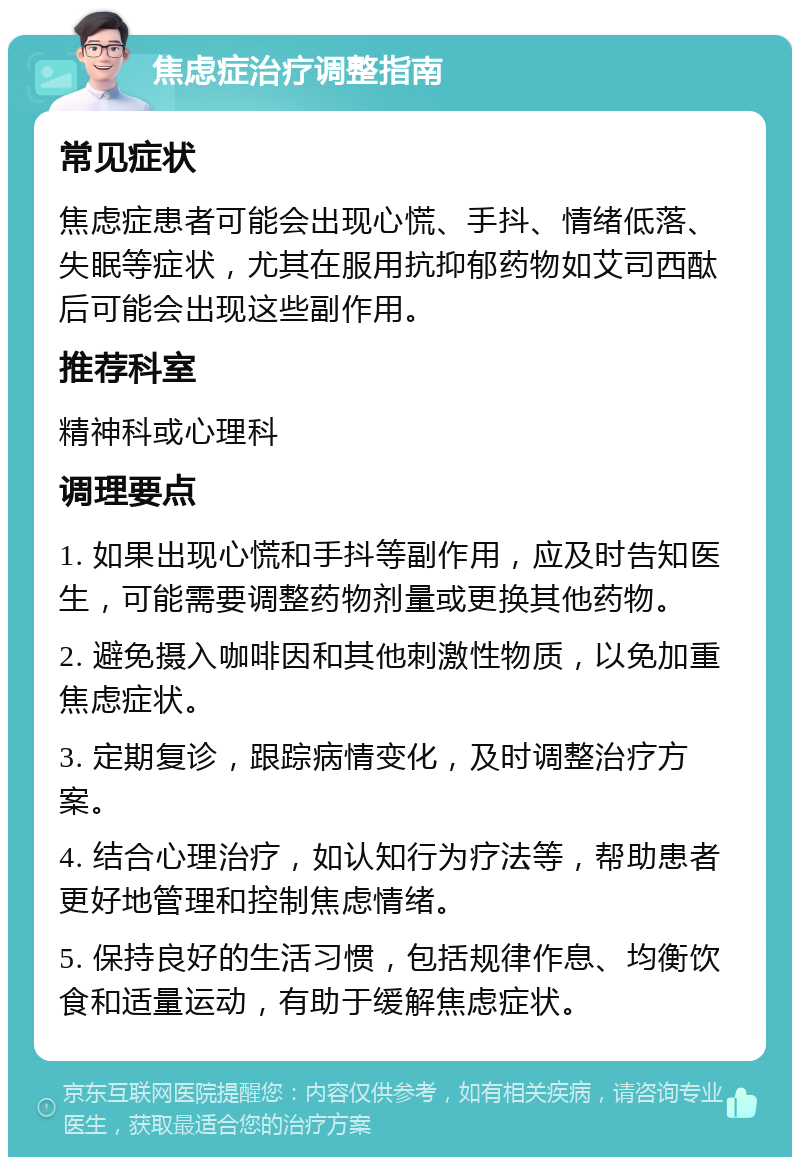 焦虑症治疗调整指南 常见症状 焦虑症患者可能会出现心慌、手抖、情绪低落、失眠等症状，尤其在服用抗抑郁药物如艾司西酞后可能会出现这些副作用。 推荐科室 精神科或心理科 调理要点 1. 如果出现心慌和手抖等副作用，应及时告知医生，可能需要调整药物剂量或更换其他药物。 2. 避免摄入咖啡因和其他刺激性物质，以免加重焦虑症状。 3. 定期复诊，跟踪病情变化，及时调整治疗方案。 4. 结合心理治疗，如认知行为疗法等，帮助患者更好地管理和控制焦虑情绪。 5. 保持良好的生活习惯，包括规律作息、均衡饮食和适量运动，有助于缓解焦虑症状。