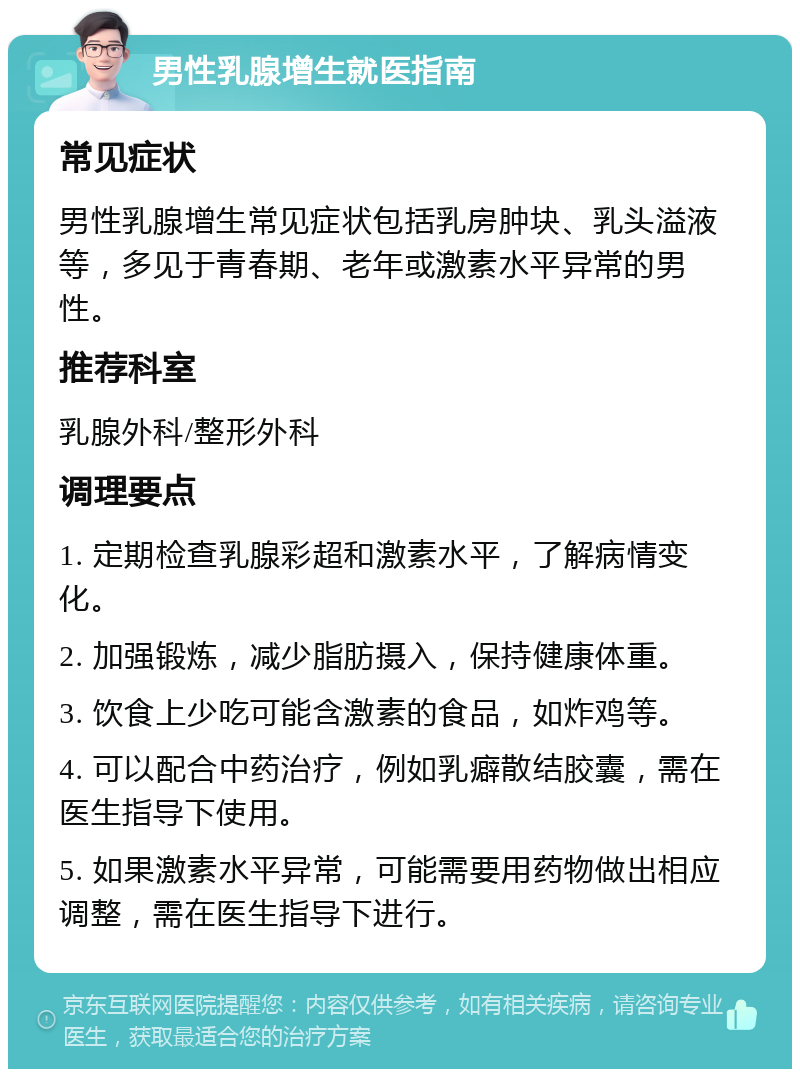 男性乳腺增生就医指南 常见症状 男性乳腺增生常见症状包括乳房肿块、乳头溢液等，多见于青春期、老年或激素水平异常的男性。 推荐科室 乳腺外科/整形外科 调理要点 1. 定期检查乳腺彩超和激素水平，了解病情变化。 2. 加强锻炼，减少脂肪摄入，保持健康体重。 3. 饮食上少吃可能含激素的食品，如炸鸡等。 4. 可以配合中药治疗，例如乳癖散结胶囊，需在医生指导下使用。 5. 如果激素水平异常，可能需要用药物做出相应调整，需在医生指导下进行。