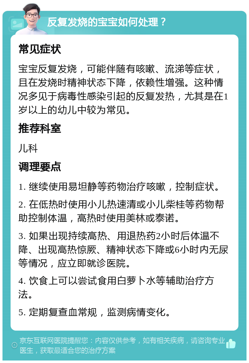 反复发烧的宝宝如何处理？ 常见症状 宝宝反复发烧，可能伴随有咳嗽、流涕等症状，且在发烧时精神状态下降，依赖性增强。这种情况多见于病毒性感染引起的反复发热，尤其是在1岁以上的幼儿中较为常见。 推荐科室 儿科 调理要点 1. 继续使用易坦静等药物治疗咳嗽，控制症状。 2. 在低热时使用小儿热速清或小儿柴桂等药物帮助控制体温，高热时使用美林或泰诺。 3. 如果出现持续高热、用退热药2小时后体温不降、出现高热惊厥、精神状态下降或6小时内无尿等情况，应立即就诊医院。 4. 饮食上可以尝试食用白萝卜水等辅助治疗方法。 5. 定期复查血常规，监测病情变化。