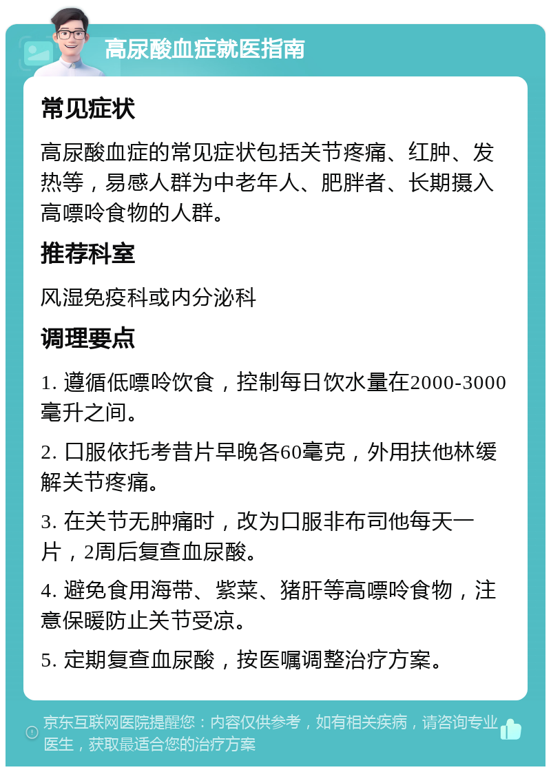 高尿酸血症就医指南 常见症状 高尿酸血症的常见症状包括关节疼痛、红肿、发热等，易感人群为中老年人、肥胖者、长期摄入高嘌呤食物的人群。 推荐科室 风湿免疫科或内分泌科 调理要点 1. 遵循低嘌呤饮食，控制每日饮水量在2000-3000毫升之间。 2. 口服依托考昔片早晚各60毫克，外用扶他林缓解关节疼痛。 3. 在关节无肿痛时，改为口服非布司他每天一片，2周后复查血尿酸。 4. 避免食用海带、紫菜、猪肝等高嘌呤食物，注意保暖防止关节受凉。 5. 定期复查血尿酸，按医嘱调整治疗方案。