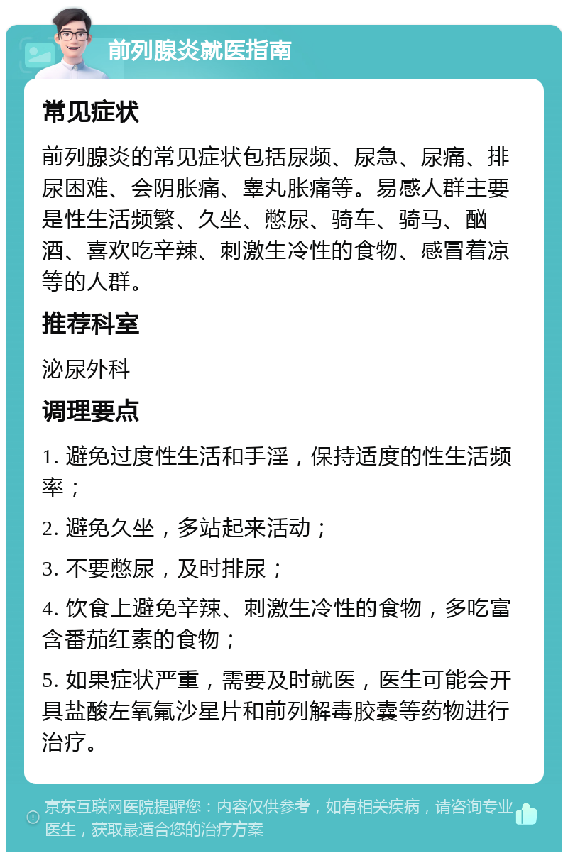 前列腺炎就医指南 常见症状 前列腺炎的常见症状包括尿频、尿急、尿痛、排尿困难、会阴胀痛、睾丸胀痛等。易感人群主要是性生活频繁、久坐、憋尿、骑车、骑马、酗酒、喜欢吃辛辣、刺激生冷性的食物、感冒着凉等的人群。 推荐科室 泌尿外科 调理要点 1. 避免过度性生活和手淫，保持适度的性生活频率； 2. 避免久坐，多站起来活动； 3. 不要憋尿，及时排尿； 4. 饮食上避免辛辣、刺激生冷性的食物，多吃富含番茄红素的食物； 5. 如果症状严重，需要及时就医，医生可能会开具盐酸左氧氟沙星片和前列解毒胶囊等药物进行治疗。