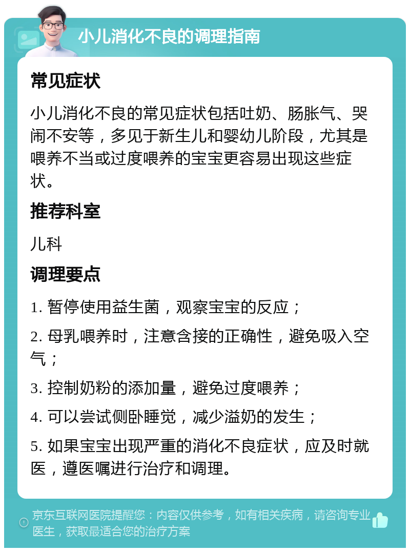 小儿消化不良的调理指南 常见症状 小儿消化不良的常见症状包括吐奶、肠胀气、哭闹不安等，多见于新生儿和婴幼儿阶段，尤其是喂养不当或过度喂养的宝宝更容易出现这些症状。 推荐科室 儿科 调理要点 1. 暂停使用益生菌，观察宝宝的反应； 2. 母乳喂养时，注意含接的正确性，避免吸入空气； 3. 控制奶粉的添加量，避免过度喂养； 4. 可以尝试侧卧睡觉，减少溢奶的发生； 5. 如果宝宝出现严重的消化不良症状，应及时就医，遵医嘱进行治疗和调理。