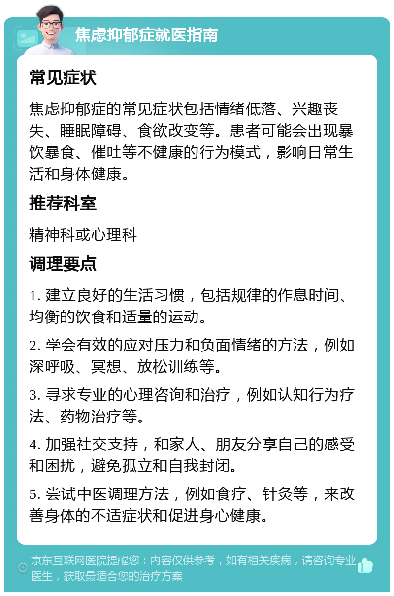 焦虑抑郁症就医指南 常见症状 焦虑抑郁症的常见症状包括情绪低落、兴趣丧失、睡眠障碍、食欲改变等。患者可能会出现暴饮暴食、催吐等不健康的行为模式，影响日常生活和身体健康。 推荐科室 精神科或心理科 调理要点 1. 建立良好的生活习惯，包括规律的作息时间、均衡的饮食和适量的运动。 2. 学会有效的应对压力和负面情绪的方法，例如深呼吸、冥想、放松训练等。 3. 寻求专业的心理咨询和治疗，例如认知行为疗法、药物治疗等。 4. 加强社交支持，和家人、朋友分享自己的感受和困扰，避免孤立和自我封闭。 5. 尝试中医调理方法，例如食疗、针灸等，来改善身体的不适症状和促进身心健康。