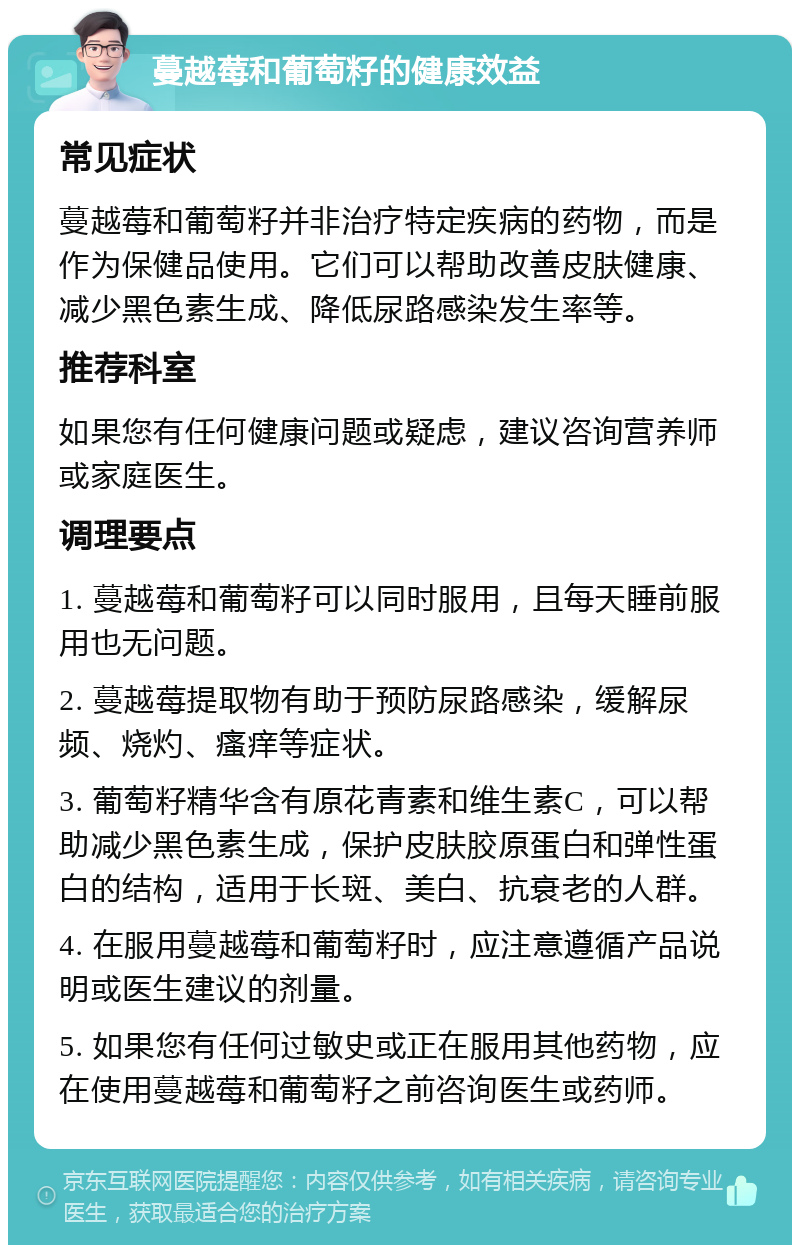 蔓越莓和葡萄籽的健康效益 常见症状 蔓越莓和葡萄籽并非治疗特定疾病的药物，而是作为保健品使用。它们可以帮助改善皮肤健康、减少黑色素生成、降低尿路感染发生率等。 推荐科室 如果您有任何健康问题或疑虑，建议咨询营养师或家庭医生。 调理要点 1. 蔓越莓和葡萄籽可以同时服用，且每天睡前服用也无问题。 2. 蔓越莓提取物有助于预防尿路感染，缓解尿频、烧灼、瘙痒等症状。 3. 葡萄籽精华含有原花青素和维生素C，可以帮助减少黑色素生成，保护皮肤胶原蛋白和弹性蛋白的结构，适用于长斑、美白、抗衰老的人群。 4. 在服用蔓越莓和葡萄籽时，应注意遵循产品说明或医生建议的剂量。 5. 如果您有任何过敏史或正在服用其他药物，应在使用蔓越莓和葡萄籽之前咨询医生或药师。