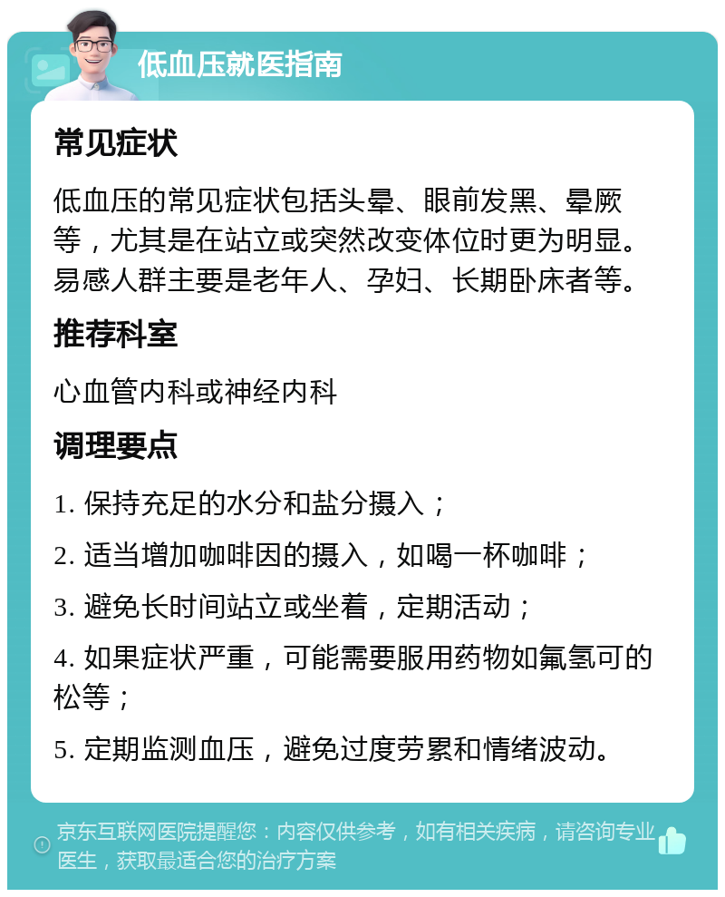 低血压就医指南 常见症状 低血压的常见症状包括头晕、眼前发黑、晕厥等，尤其是在站立或突然改变体位时更为明显。易感人群主要是老年人、孕妇、长期卧床者等。 推荐科室 心血管内科或神经内科 调理要点 1. 保持充足的水分和盐分摄入； 2. 适当增加咖啡因的摄入，如喝一杯咖啡； 3. 避免长时间站立或坐着，定期活动； 4. 如果症状严重，可能需要服用药物如氟氢可的松等； 5. 定期监测血压，避免过度劳累和情绪波动。