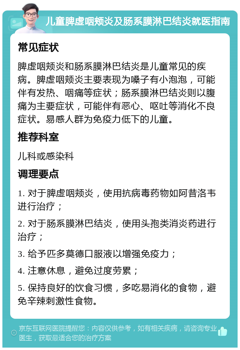 儿童脾虚咽颊炎及肠系膜淋巴结炎就医指南 常见症状 脾虚咽颊炎和肠系膜淋巴结炎是儿童常见的疾病。脾虚咽颊炎主要表现为嗓子有小泡泡，可能伴有发热、咽痛等症状；肠系膜淋巴结炎则以腹痛为主要症状，可能伴有恶心、呕吐等消化不良症状。易感人群为免疫力低下的儿童。 推荐科室 儿科或感染科 调理要点 1. 对于脾虚咽颊炎，使用抗病毒药物如阿昔洛韦进行治疗； 2. 对于肠系膜淋巴结炎，使用头孢类消炎药进行治疗； 3. 给予匹多莫德口服液以增强免疫力； 4. 注意休息，避免过度劳累； 5. 保持良好的饮食习惯，多吃易消化的食物，避免辛辣刺激性食物。