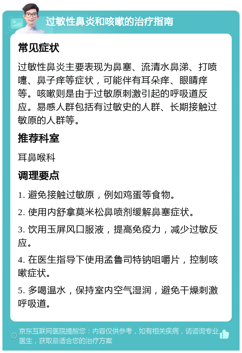 过敏性鼻炎和咳嗽的治疗指南 常见症状 过敏性鼻炎主要表现为鼻塞、流清水鼻涕、打喷嚏、鼻子痒等症状，可能伴有耳朵痒、眼睛痒等。咳嗽则是由于过敏原刺激引起的呼吸道反应。易感人群包括有过敏史的人群、长期接触过敏原的人群等。 推荐科室 耳鼻喉科 调理要点 1. 避免接触过敏原，例如鸡蛋等食物。 2. 使用内舒拿莫米松鼻喷剂缓解鼻塞症状。 3. 饮用玉屏风口服液，提高免疫力，减少过敏反应。 4. 在医生指导下使用孟鲁司特钠咀嚼片，控制咳嗽症状。 5. 多喝温水，保持室内空气湿润，避免干燥刺激呼吸道。