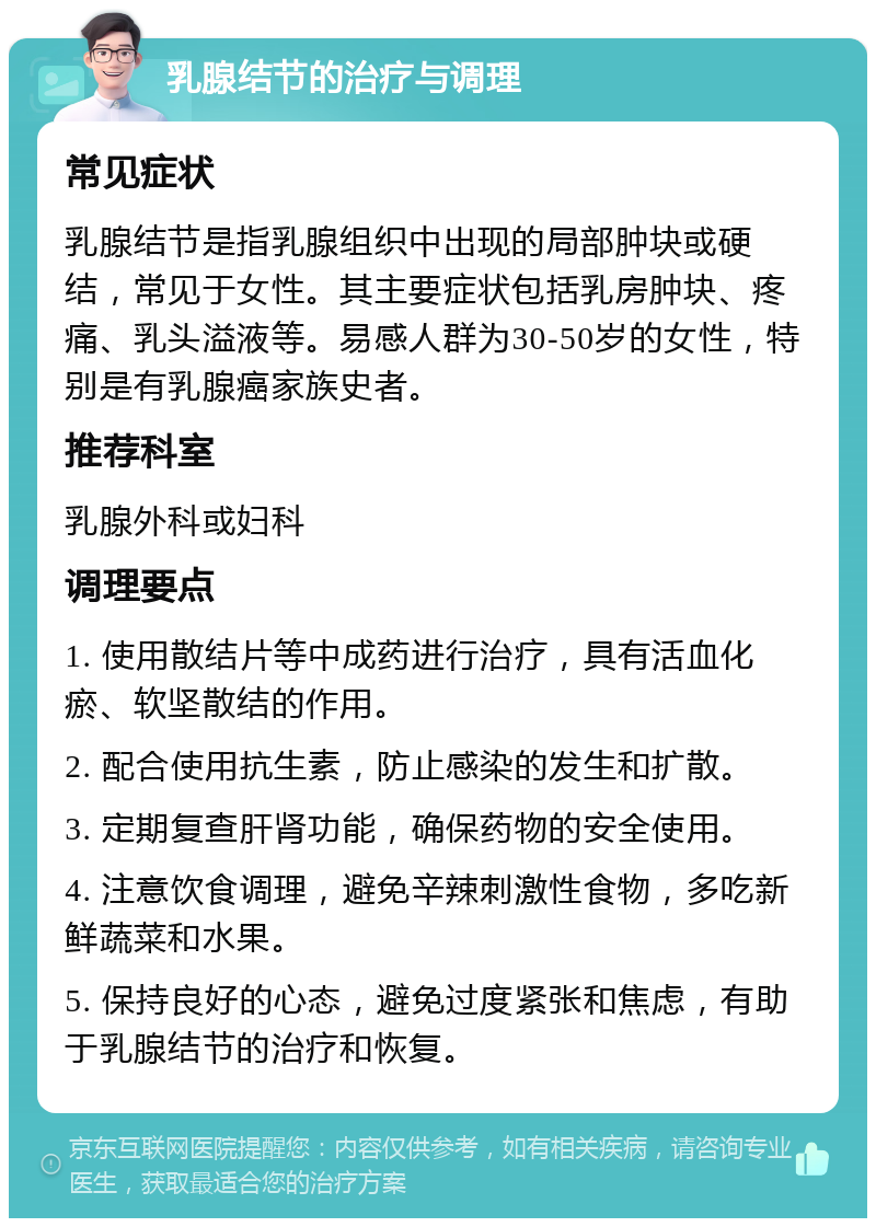 乳腺结节的治疗与调理 常见症状 乳腺结节是指乳腺组织中出现的局部肿块或硬结，常见于女性。其主要症状包括乳房肿块、疼痛、乳头溢液等。易感人群为30-50岁的女性，特别是有乳腺癌家族史者。 推荐科室 乳腺外科或妇科 调理要点 1. 使用散结片等中成药进行治疗，具有活血化瘀、软坚散结的作用。 2. 配合使用抗生素，防止感染的发生和扩散。 3. 定期复查肝肾功能，确保药物的安全使用。 4. 注意饮食调理，避免辛辣刺激性食物，多吃新鲜蔬菜和水果。 5. 保持良好的心态，避免过度紧张和焦虑，有助于乳腺结节的治疗和恢复。