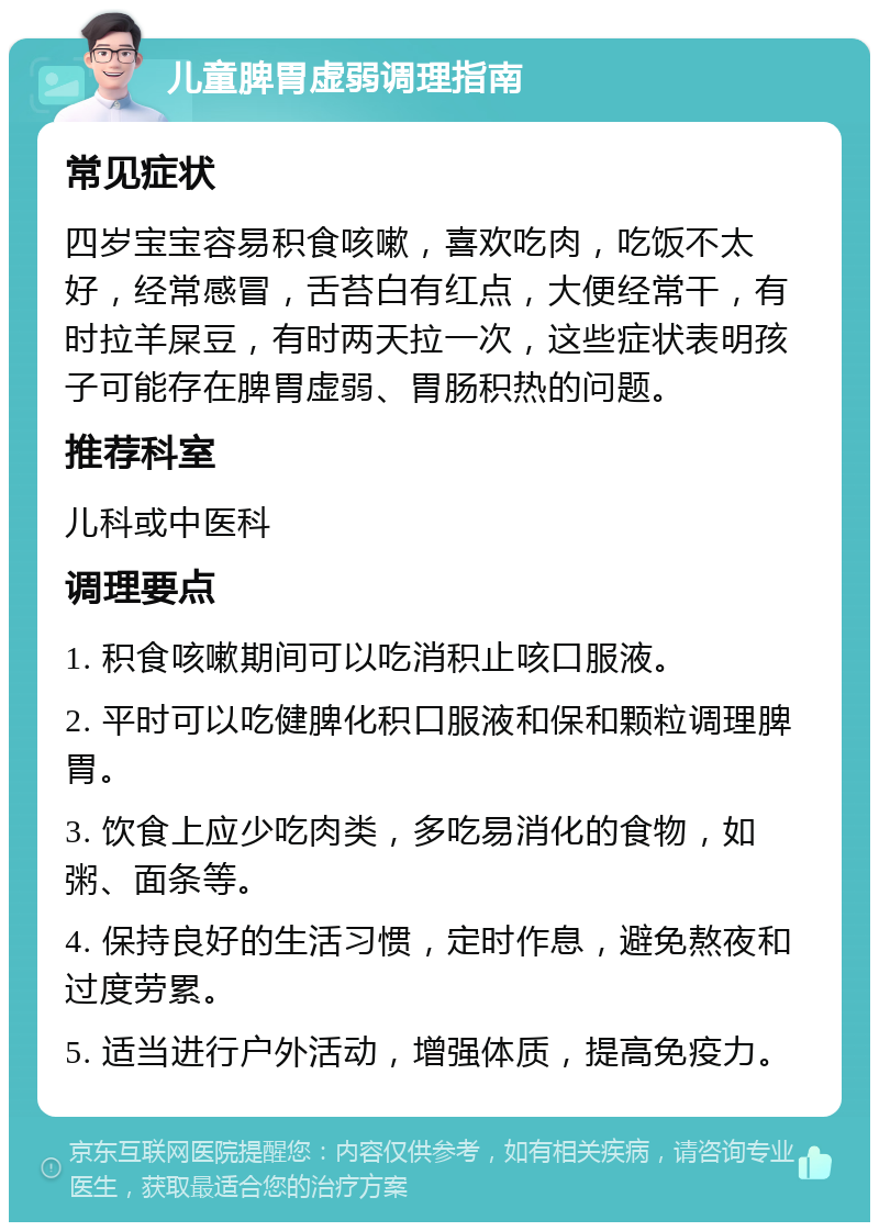 儿童脾胃虚弱调理指南 常见症状 四岁宝宝容易积食咳嗽，喜欢吃肉，吃饭不太好，经常感冒，舌苔白有红点，大便经常干，有时拉羊屎豆，有时两天拉一次，这些症状表明孩子可能存在脾胃虚弱、胃肠积热的问题。 推荐科室 儿科或中医科 调理要点 1. 积食咳嗽期间可以吃消积止咳口服液。 2. 平时可以吃健脾化积口服液和保和颗粒调理脾胃。 3. 饮食上应少吃肉类，多吃易消化的食物，如粥、面条等。 4. 保持良好的生活习惯，定时作息，避免熬夜和过度劳累。 5. 适当进行户外活动，增强体质，提高免疫力。