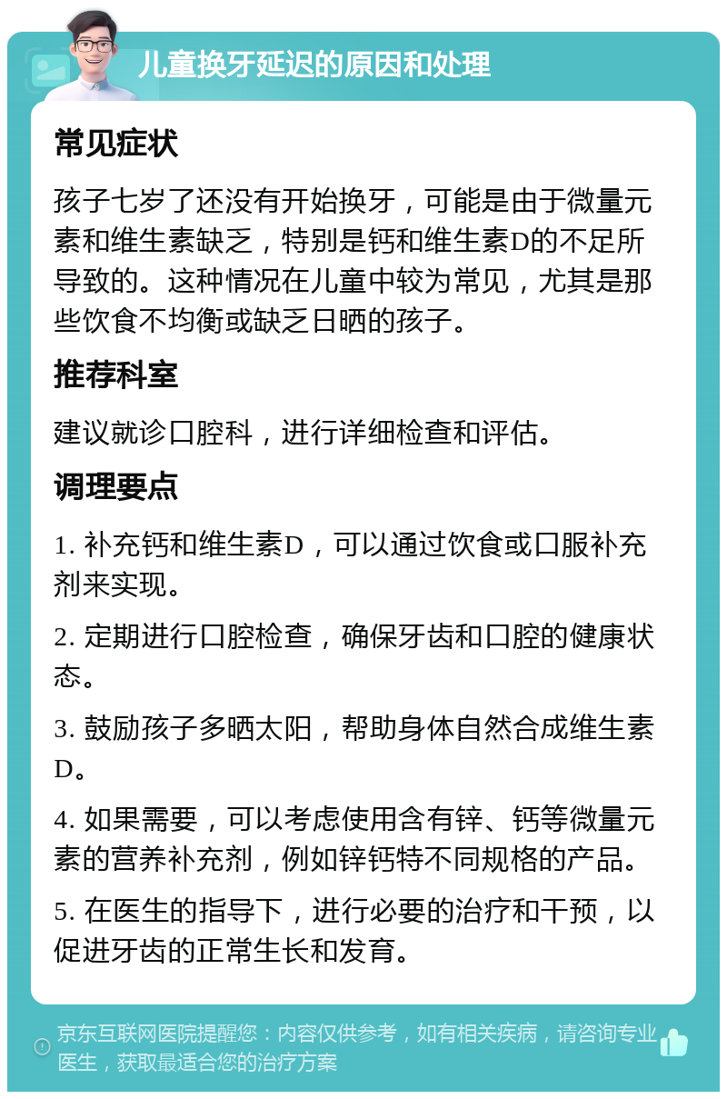 儿童换牙延迟的原因和处理 常见症状 孩子七岁了还没有开始换牙，可能是由于微量元素和维生素缺乏，特别是钙和维生素D的不足所导致的。这种情况在儿童中较为常见，尤其是那些饮食不均衡或缺乏日晒的孩子。 推荐科室 建议就诊口腔科，进行详细检查和评估。 调理要点 1. 补充钙和维生素D，可以通过饮食或口服补充剂来实现。 2. 定期进行口腔检查，确保牙齿和口腔的健康状态。 3. 鼓励孩子多晒太阳，帮助身体自然合成维生素D。 4. 如果需要，可以考虑使用含有锌、钙等微量元素的营养补充剂，例如锌钙特不同规格的产品。 5. 在医生的指导下，进行必要的治疗和干预，以促进牙齿的正常生长和发育。