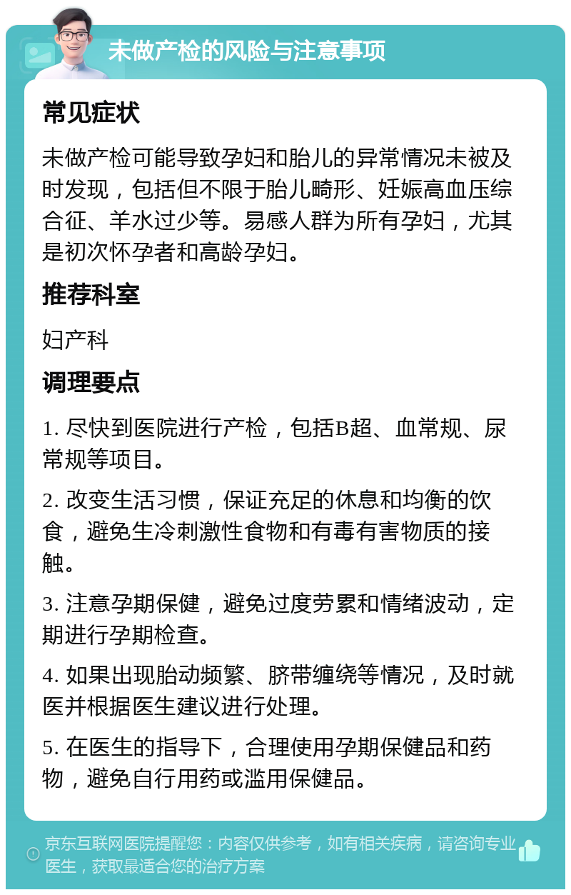 未做产检的风险与注意事项 常见症状 未做产检可能导致孕妇和胎儿的异常情况未被及时发现，包括但不限于胎儿畸形、妊娠高血压综合征、羊水过少等。易感人群为所有孕妇，尤其是初次怀孕者和高龄孕妇。 推荐科室 妇产科 调理要点 1. 尽快到医院进行产检，包括B超、血常规、尿常规等项目。 2. 改变生活习惯，保证充足的休息和均衡的饮食，避免生冷刺激性食物和有毒有害物质的接触。 3. 注意孕期保健，避免过度劳累和情绪波动，定期进行孕期检查。 4. 如果出现胎动频繁、脐带缠绕等情况，及时就医并根据医生建议进行处理。 5. 在医生的指导下，合理使用孕期保健品和药物，避免自行用药或滥用保健品。