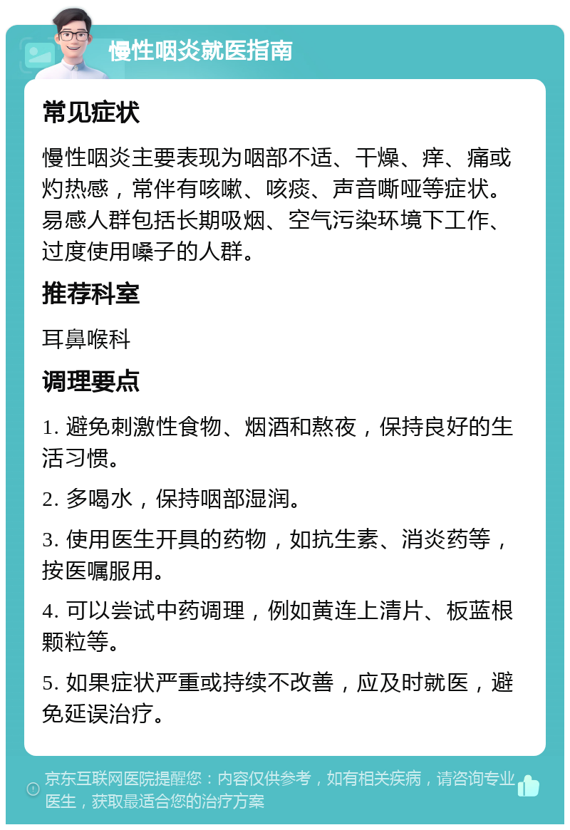 慢性咽炎就医指南 常见症状 慢性咽炎主要表现为咽部不适、干燥、痒、痛或灼热感，常伴有咳嗽、咳痰、声音嘶哑等症状。易感人群包括长期吸烟、空气污染环境下工作、过度使用嗓子的人群。 推荐科室 耳鼻喉科 调理要点 1. 避免刺激性食物、烟酒和熬夜，保持良好的生活习惯。 2. 多喝水，保持咽部湿润。 3. 使用医生开具的药物，如抗生素、消炎药等，按医嘱服用。 4. 可以尝试中药调理，例如黄连上清片、板蓝根颗粒等。 5. 如果症状严重或持续不改善，应及时就医，避免延误治疗。