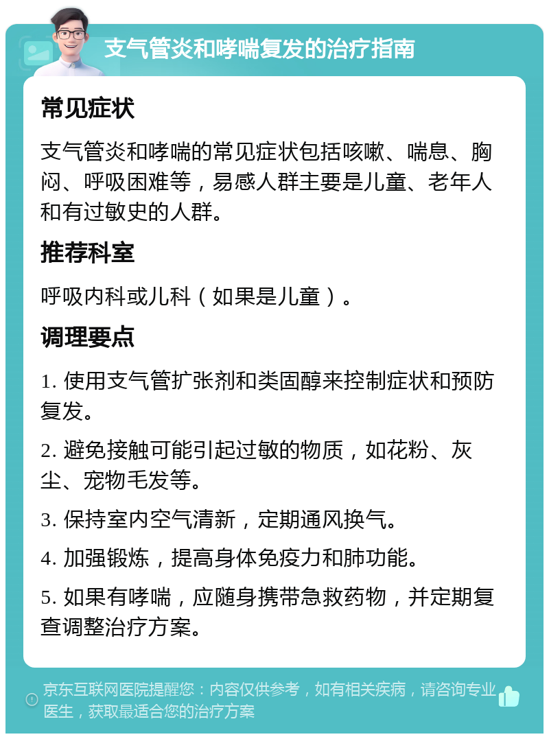 支气管炎和哮喘复发的治疗指南 常见症状 支气管炎和哮喘的常见症状包括咳嗽、喘息、胸闷、呼吸困难等，易感人群主要是儿童、老年人和有过敏史的人群。 推荐科室 呼吸内科或儿科（如果是儿童）。 调理要点 1. 使用支气管扩张剂和类固醇来控制症状和预防复发。 2. 避免接触可能引起过敏的物质，如花粉、灰尘、宠物毛发等。 3. 保持室内空气清新，定期通风换气。 4. 加强锻炼，提高身体免疫力和肺功能。 5. 如果有哮喘，应随身携带急救药物，并定期复查调整治疗方案。