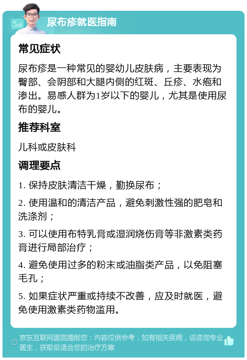 尿布疹就医指南 常见症状 尿布疹是一种常见的婴幼儿皮肤病，主要表现为臀部、会阴部和大腿内侧的红斑、丘疹、水疱和渗出。易感人群为1岁以下的婴儿，尤其是使用尿布的婴儿。 推荐科室 儿科或皮肤科 调理要点 1. 保持皮肤清洁干燥，勤换尿布； 2. 使用温和的清洁产品，避免刺激性强的肥皂和洗涤剂； 3. 可以使用布特乳膏或湿润烧伤膏等非激素类药膏进行局部治疗； 4. 避免使用过多的粉末或油脂类产品，以免阻塞毛孔； 5. 如果症状严重或持续不改善，应及时就医，避免使用激素类药物滥用。