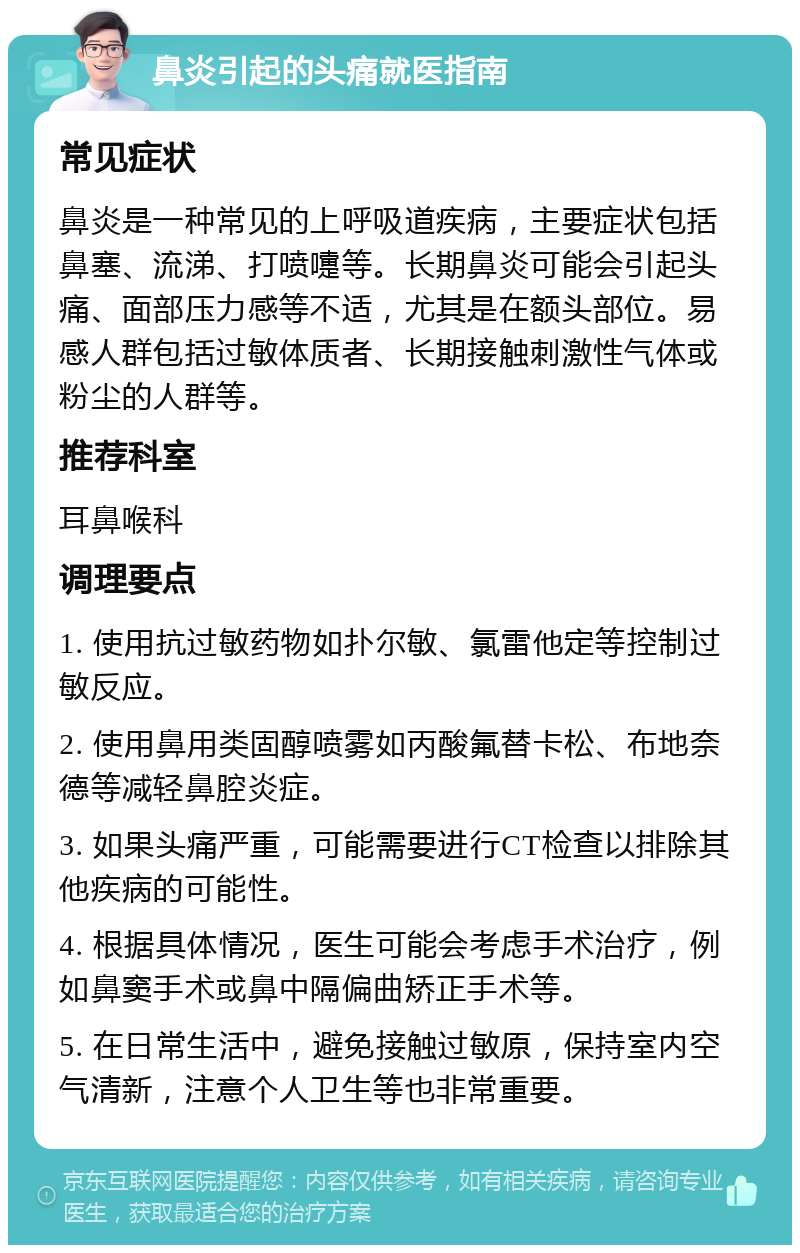 鼻炎引起的头痛就医指南 常见症状 鼻炎是一种常见的上呼吸道疾病，主要症状包括鼻塞、流涕、打喷嚏等。长期鼻炎可能会引起头痛、面部压力感等不适，尤其是在额头部位。易感人群包括过敏体质者、长期接触刺激性气体或粉尘的人群等。 推荐科室 耳鼻喉科 调理要点 1. 使用抗过敏药物如扑尔敏、氯雷他定等控制过敏反应。 2. 使用鼻用类固醇喷雾如丙酸氟替卡松、布地奈德等减轻鼻腔炎症。 3. 如果头痛严重，可能需要进行CT检查以排除其他疾病的可能性。 4. 根据具体情况，医生可能会考虑手术治疗，例如鼻窦手术或鼻中隔偏曲矫正手术等。 5. 在日常生活中，避免接触过敏原，保持室内空气清新，注意个人卫生等也非常重要。