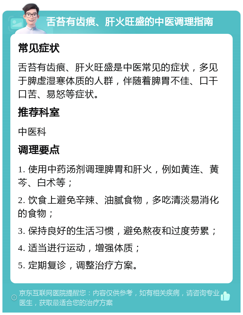 舌苔有齿痕、肝火旺盛的中医调理指南 常见症状 舌苔有齿痕、肝火旺盛是中医常见的症状，多见于脾虚湿寒体质的人群，伴随着脾胃不佳、口干口苦、易怒等症状。 推荐科室 中医科 调理要点 1. 使用中药汤剂调理脾胃和肝火，例如黄连、黄芩、白术等； 2. 饮食上避免辛辣、油腻食物，多吃清淡易消化的食物； 3. 保持良好的生活习惯，避免熬夜和过度劳累； 4. 适当进行运动，增强体质； 5. 定期复诊，调整治疗方案。