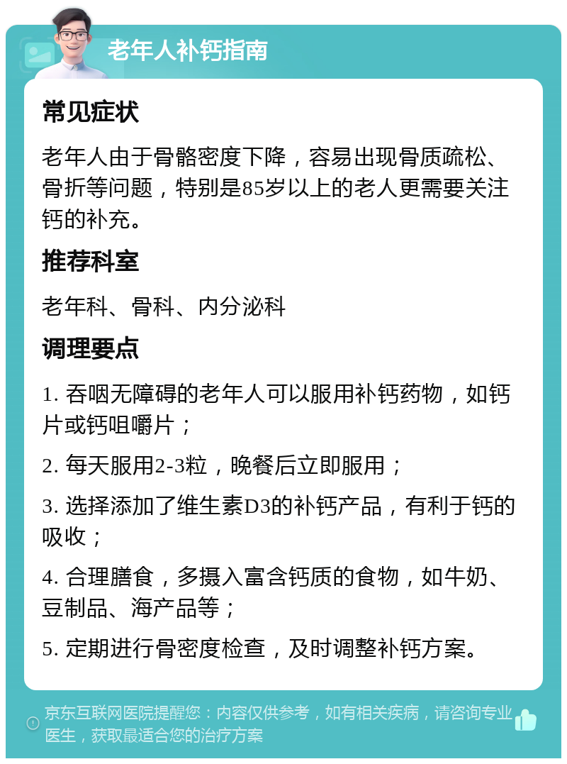 老年人补钙指南 常见症状 老年人由于骨骼密度下降，容易出现骨质疏松、骨折等问题，特别是85岁以上的老人更需要关注钙的补充。 推荐科室 老年科、骨科、内分泌科 调理要点 1. 吞咽无障碍的老年人可以服用补钙药物，如钙片或钙咀嚼片； 2. 每天服用2-3粒，晚餐后立即服用； 3. 选择添加了维生素D3的补钙产品，有利于钙的吸收； 4. 合理膳食，多摄入富含钙质的食物，如牛奶、豆制品、海产品等； 5. 定期进行骨密度检查，及时调整补钙方案。