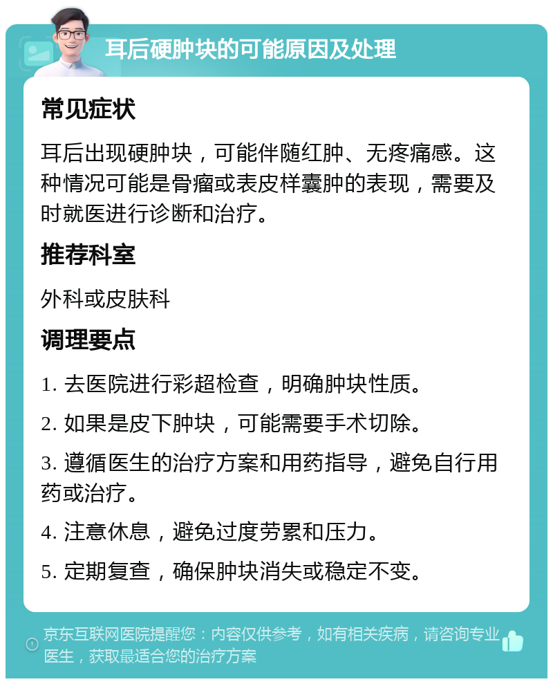 耳后硬肿块的可能原因及处理 常见症状 耳后出现硬肿块，可能伴随红肿、无疼痛感。这种情况可能是骨瘤或表皮样囊肿的表现，需要及时就医进行诊断和治疗。 推荐科室 外科或皮肤科 调理要点 1. 去医院进行彩超检查，明确肿块性质。 2. 如果是皮下肿块，可能需要手术切除。 3. 遵循医生的治疗方案和用药指导，避免自行用药或治疗。 4. 注意休息，避免过度劳累和压力。 5. 定期复查，确保肿块消失或稳定不变。